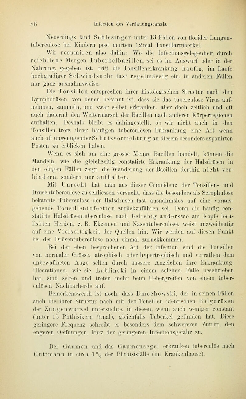 Neuerdings fand Schlesinger unter 13 Fällen von florider Lungen- tuberculose bei Kindern post mortem 12 mal Tonsillartuberkel. Wir resumiren also dabin: Wo die Infectionsgelegenheit durch reichliche Mengen Tuberkelbacilleii, sei es im Auswurf oder in der Nahrung, gegeben ist, tritt die Tonsillenerkrankung häufig, im Laufe hochgradiger Schwindsucht fast regelmässig ein, in anderen Fällen nur ganz ausnahmsweise. Die Tonsillen entsprechen ihrer histologischen Structur nach den Lymphdrüsen, von denen bekannt ist, dass sie das tuberculöse Virus auf- nehmen, sammeln, und zwar selbst erkranken, aber doch zeitlich und oft auch dauernd den Weitermarsch der Bacillen nach anderen Körperregionen aufhalten. Deshalb bleibt es dahingestellt, ob wir nicht auch in den Tonsillen trotz ihrer häufigen tuberculösen Erkrankung eine Art wenn auch oft ungenügender S c h u t z v o r rieh t u n g an diesem besonders exponirten Posten zu erblicken haben. Wenn es sich um eine grosse Menge Bacillen handelt, können die Mandeln, wie die gleichzeitig constatirte Erkrankung der Halsdrüsen in den obigen Fällen zeigt, die Wanderung der Bacillen dorthin nicht ver- hindern, sondern nur aufhalten. Mit unrecht hat man aus dieser Coincidenz der Tonsillen- und Drüsentuberculose zu schliessen versucht, dass die besonders als Scrophulose bekannte Tuberculöse der Halsdrüsen fast ausnahmslos auf eine voraus- gehende Tonsilleninfection zurückzuführen sei. Denn die häufig con- statirte Halsdrüsentuberculose nach beliebig anderswo am Kopfe loca- lisirten Herden, z. B. Ekzemen und Nasentuberculose, weist unzweideutig auf eine Vielseitigkeit der Quellen hin. Wir werden auf diesen Punkt bei der Drüsentuberculose noch einmal zurückkommen. Bei der eben besprochenen Art der Infeetion sind die Tonsillen von normaler Grösse, atrophisch oder hypertrophisch und verrathen dem unbewaffneten Auge selten durch äussere Anzeichen ihre Erkrankung. Ulcerationen, wie sie Dublins ki in einem solchen Falle beschrieben hat, sind selten und treten mehr beim Uebergreifen von einem tuber- culösen Nachbarherde auf. Bemerkenswerth ist noch, dass Dmochowski, der in seinen Fällen auch die ihrer Structur nach mit den Tonsillen identischen Balgdrüsen der Zungenwurzel untersuchte, in diesen, wenn auch weniger constant (unter 15 Phthisikern 9mal), gleichfalls Tuberkel gefunden hat. Diese geringere Frequenz schreibt er besonders dem schwereren Zutritt, den engeren Oeffnungen, kurz der geringeren Infectionsgefahr zu. Der Gaumen und das Gaumensegel erkranken tuberculös nach Guttmann in circa 1% der Phthisisfälle (im Krankenhause).