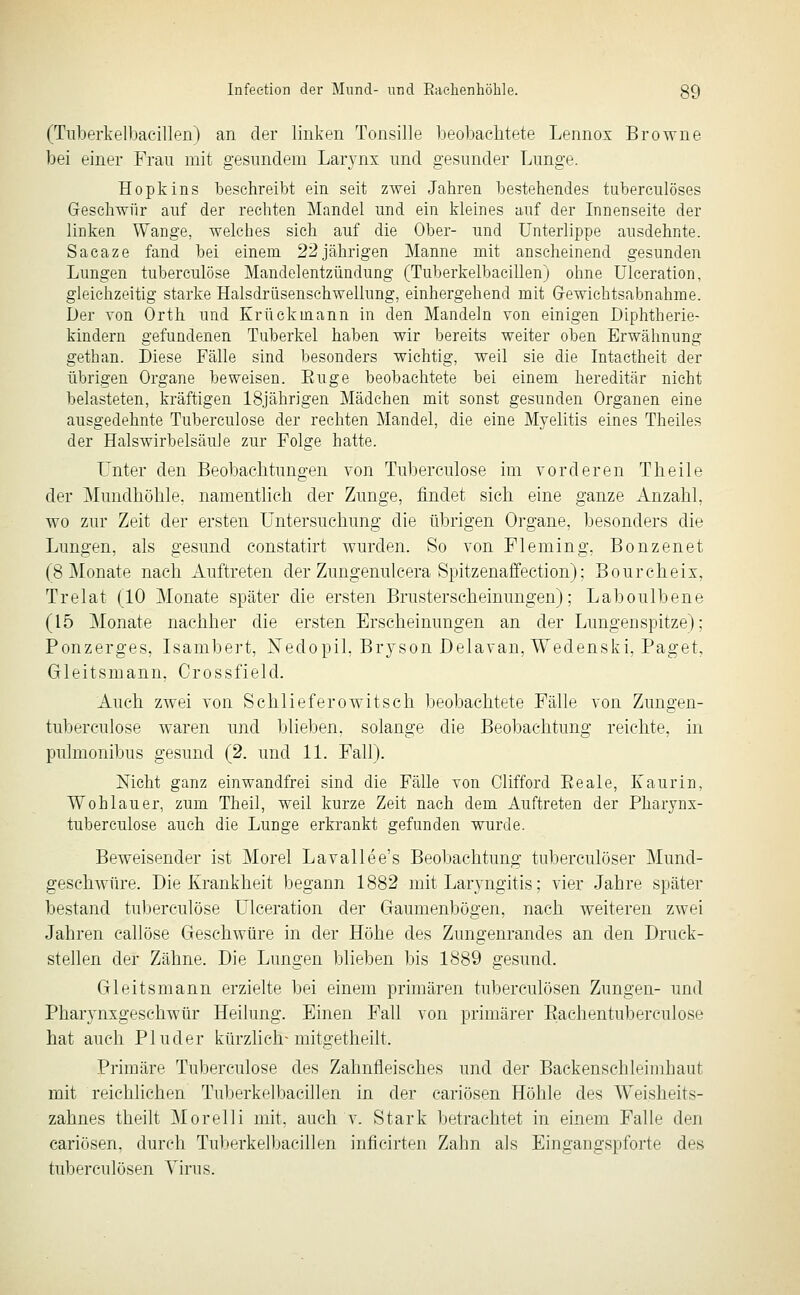 (Tuberkelbaeillen) an der linken Tonsille beobachtete Lennox Browne bei einer Frau mit gesundem Larynx und gesunder Lunge. Hopkins beschreibt ein seit zwei Jahren bestehendes tuberculöses Geschwür auf der rechten Mandel und ein kleines auf der Innenseite der linken Wange, welches sich auf die Ober- und Unterlippe ausdehnte. Sacaze fand bei einem 22jährigen Manne mit anscheinend gesunden Lungen tuberculöse Mandelentzündung (Tuberkelbaeillen) ohne Ulceration, gleichzeitig starke Halsdriisenschwellung, einhergehend mit Gewichtsabnahme. Der von Orth und Krückmann in den Mandeln von einigen Diphtherie- kindern gefundenen Tuberkel haben wir bereits weiter oben Erwähnung gethan. Diese Fälle sind besonders wichtig, weil sie die Intactheit der übrigen Organe beweisen. Euge beobachtete bei einem hereditär nicht belasteten, kräftigen 18jährigen Mädchen mit sonst gesunden Organen eine ausgedehnte Tuberculöse der rechten Mandel, die eine Myelitis eines Theiles der Halswirbelsäule zur Folge hatte. Unter den Beobachtungen von Tuberculöse im vorderen Theile der Mundhöhle, namenthch der Zunge, findet sich eine ganze Anzahl, wo zur Zeit der ersten Untersuchung die übrigen Organe, besonders die Lungen, als gesund constatirt wurden. So von Fleming, Bonzenet (8 Monate nach Auftreten der Zungenulcera Spitzenaffection); Bourcheix, Trelat (10 Monate später die ersten Brusterscheinungen); Laboulbene (15 Monate nachher die ersten Erscheinungen an der Lungenspitze); Ponzerges, Isambert, Nedopil, Bryson Delavan, Wedenski, Paget, Gleitsmann, Crossfield. Auch zwei von Schlief er o witsch beobachtete Fälle von Zungen- tuberculose waren und blieben, solange die Beobachtung reichte, in pulmonibus gesund (2. und 11. Fall). Nicht ganz einwandfrei sind die Fälle von Clifford Eeale, Kaurin, Wo h lau er, zum Theil, weil kurze Zeit nach dem Auftreten der Pharynx- tuberculose auch die Lunge erkrankt gefunden wurde. Beweisender ist Morel Lavallee's Beobachtung tuberculöser Mund- geschwüre. Die Krankheit begann 1882 mit Laryngitis; vier Jahre später bestand tuberculöse Ulceration der Gaumenbögen, nach weiteren zwei Jahren callöse Geschwüre in der Höhe des Zungenrandes an den Druck- stellen der Zähne. Die Lungen blieben bis 1889 gesund. Gleitsmann erzielte bei einem primären tuberculösen Zungen- und Pharynxgeschwür Heilung. Einen Fall von primärer Eachentuberculose hat auch Pluder kürzlich-mitgetheilt. Primäre Tuberculöse des Zahnfleisches und der Backenschleinihaut mit reichlichen Tuberkelbaeillen in der cariösen Höhle des Weisheits- zahnes theilt Morelli mit, auch v. Stark betrachtet in einem Falle den cariösen, durch Tuberkelbaeillen inficirten Zahn als Eingangspforte des tuberculösen Virus.