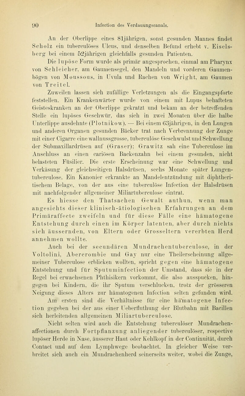 An der Oberlippe eines 81jährigen, sonst gesunden Mannes findet Scholz ein tuberculöses Ulcus, und denselben Befund erhebt v. Eisels- berg bei einem 52jährigen gleichfalls gesunden Patienten. Die lupöse Form wurde als primär angesprochen, einmal am Pharynx von Schleicher, am Gaumensegel, den Mandeln und vorderen Gaumen- bögen von Moussous, in Uvula und Eachen von Wright, am Gaumen von Treitel. Zuweilen lassen sich zufällige Yerletzungen als die Eingangspforte feststellen. Ein Krankenwärter wurde von einem mit Lupus behafteten Geisteskranken an der Oberlippe gekratzt und bekam an der betreffenden Stelle ein lupöses Geschwür, das sich in zwei Monaten über die halbe Unterlippe ausdehnte (Plotnikow). — Bei einem 63jährigen, in den Lungen und anderen Organen gesunden Bäcker trat nach Yerl)rennung der Zunge mit einer Cigarre eine wallnussgrosse, tuberculöse Geschwulst und Schwellung der Submaxillardrüsen auf (Graser); Grawitz sah eine Tuberculöse im Anschluss an einen cariösen Backenzahn bei einem gesunden, nicht belasteten Füsilier. Die erste Erscheinung war eine Schwellung und Yerkäsung der gleichseitigen Halsdrüsen, sechs Monate später Lungen- tuberculose. Ein Kanonier erkrankte an Mandelentzündung mit diphtheri- tischem Belage, von der aus eine tuberculöse Infeetion der Halsdrüsen mit nachfolgender allgemeiner Miliartuberculose eintrat. Es hiesse den Thatsachen Gewalt anthun, wenn man angesichts dieser klinisch-ätiologischen Erfahrungen an dem Primäraffecte zweifeln und für diese Fälle eine hämatogene Entstehung durch einen im Körper latenten, aber durch nichts sich äussernden, von Eltern oder Grosseltern vererbten Herd annehmen wollte. Auch bei der secundären Mundrachentuberculose, in der Voltolini, Abercrombie und Gay nur eine Theilerscheinung allge- meiner Tuberculöse erblicken wollten, spricht gegen eine hämatogene Entstehung und für Sputuminfection der Umstand, dass sie in der Eegel bei erwachsenen Phthisikern vorkommt, die also ausspucken, hin- gegen bei Kindern, die ihr Sputum verschlucken, trotz der grösseren Neigung dieses Alters zur hämatogenen Lifection selten gefunden wird. Am ersten sind die Yerhältnisse für eine hä'matogene Infee- tion gegeben bei der aus einer Ueberfluthung der Blutbahn mit Bacillen sich herleitenden allgemeinen Miliartuberculose. Nicht selten wird auch die Entstehung tuberculöser Mundrachen- affectionen durch Fortpflanzung anliegender tuberculöser, respective lupöser Herde in Nase, äusserer Haut oder Kehlkopf in der Oontinuität, durch Oontact und auf dem Lymphwege beobachtet. In gleicher Weise ver- breitet sich auch ein Mundrachenherd seinerseits weiter, wobei die Zunge,
