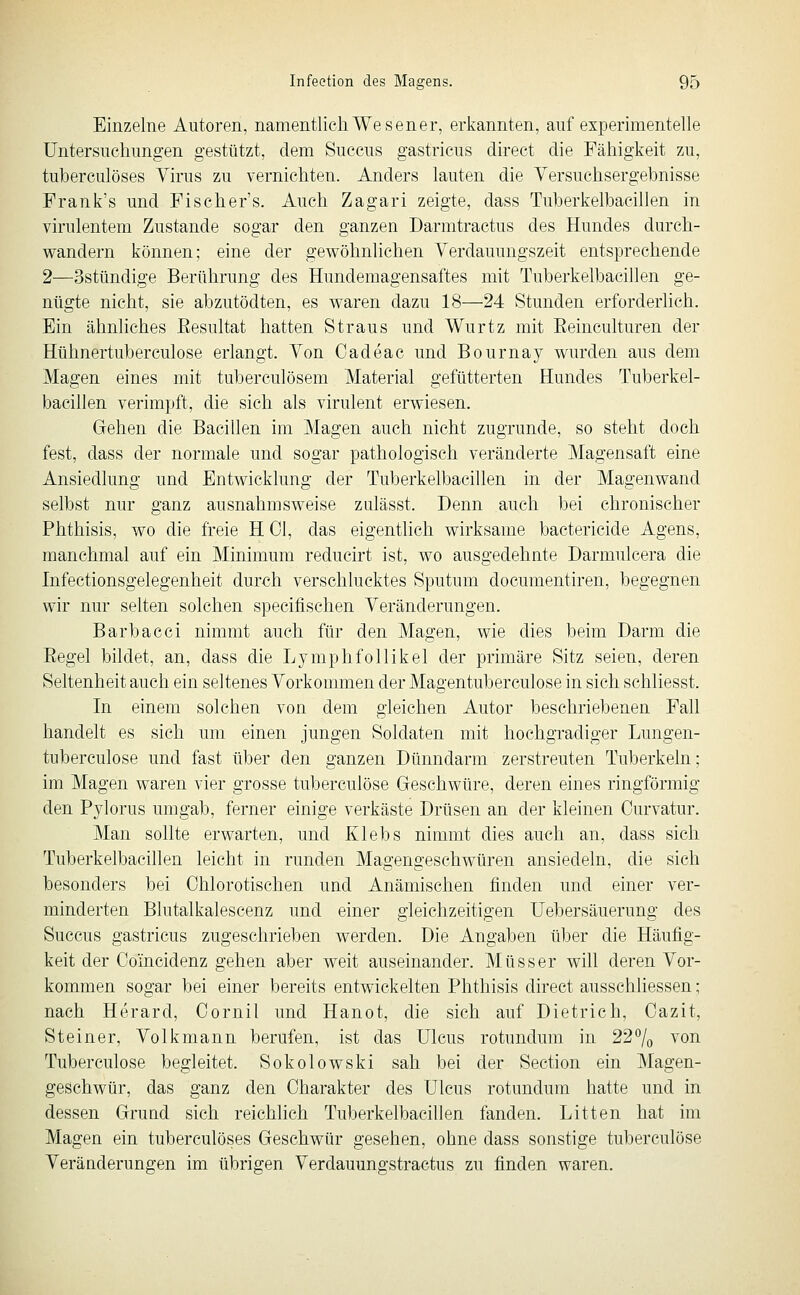 Einzelne Autoren, namentlich Wesen er, erkannten, auf experimentelle Untersuchungen gestützt, dem Succus gastricus direct die Fähigkeit zu, tuberculöses Virus zu vernichten. Anders lauten die Versuchsergebnisse Frank's und Fischers. Auch Zagari zeigte, dass Tuberkelbacillen in virulentem Zustande sogar den ganzen Darmtractus des Hundes durch- wandern können; eine der gewöhnlichen Verdauungszeit entsprechende 2—Sstündige Berührung des Hundemagensaftes mit Tuberkelbacillen ge- nügte nicht, sie abzutödten, es waren dazu 18—24 Stunden erforderlich. Ein ähnliches Eesultat hatten Straus und Wurtz mit Eeinculturen der Hühnertuberculose erlangt. Von Cadeac und Bournay wurden aus dem Magen eines mit tuberculösem Material gefütterten Hundes Tuberkel- bacillen verimpft, die sich als virulent erwiesen. Gehen die Bacillen im Magen auch nicht zugrunde, so steht doch fest, dass der normale und sogar pathologisch veränderte Magensaft eine Ansiedlung und Entwicklung der Tuberkelbacillen in der Magenwand selbst nur ganz ausnahmsweise zulässt. Denn auch bei chronischer Phthisis, wo die freie H Ol, das eigenthch wirksame bactericide Agens, manchmal auf ein Minimum reducirt ist, wo ausgedehnte Darmulcera die Infectionsgelegenheit durch verschlucktes Sputum documentiren, begegnen wir nur selten solchen specifischen Veränderungen. Barbacci nimmt auch für den Magen, wie dies beim Darm die Eegel bildet, an, dass die Lymphfollikel der primäre Sitz seien, deren Seltenheit auch ein seltenes Vorkommen der Magentuberculose in sich schliesst. In einem solchen von dem gleichen Autor beschriebenen Fall handelt es sich um einen jungen Soldaten mit hochgradiger Lungen- tuberculose und fast über den ganzen Dünndarm zerstreuten Tuberkeln; im Magen waren vier grosse tuberculöse Geschwüre, deren eines ringförmig den Pylorus umgab, ferner einige verkäste Drüsen an der kleinen Curvatur. Man sollte erwarten, und Klebs nimmt dies auch an, dass sich Tuberkelbacillen leicht in runden Magengeschwüren ansiedeln, die sich besonders bei Ohiorotischen und Anämischen finden und einer ver- minderten Blutalkalescenz und einer gleichzeitigen Uebersäuerung des Succus gastricus zugeschrieben werden. Die Angaben über die Häufig- keit der Coincidenz gehen aber weit auseinander. Müsser will deren Vor- kommen sogar bei einer bereits entwickelten Phthisis direct ausschliessen; nach Herard, Oornil und Hanot, die sich auf Dietrich, Oazit, Steiner, Volkmann berufen, ist das Ulcus rotundum in 22^0 von Tuberculöse begleitet. Sokolowski sah bei der Section ein Magen- geschwür, das ganz den Oharakter des Ulcus rotundum hatte und in dessen Grund sich reichlich Tuberkelbacillen fanden. Litten hat im Magen ein tuberculöses Geschwür gesehen, ohne dass sonstige tuberculöse Veränderungen im übrigen Verdauungstractus zu finden waren.