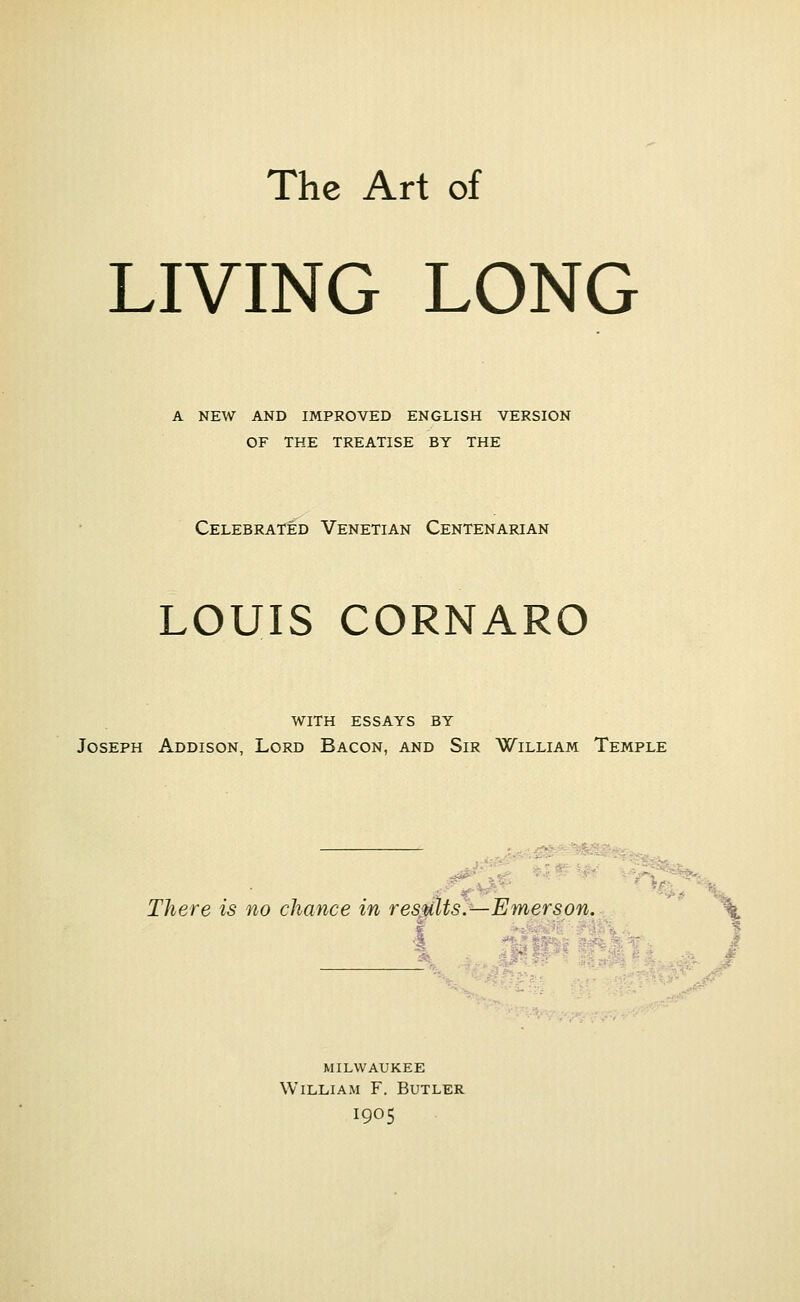 The Art of LIVING LONG A NEW AND IMPROVED ENGLISH VERSION OF THE TREATISE BY THE Celebrated Venetian Centenarian LOUIS CORNARO with essays by Joseph Addison, Lord Bacon, and Sir William Temple - • There is no chance in results.—Emerson. g MILWAUKEE William F. Butler 1905