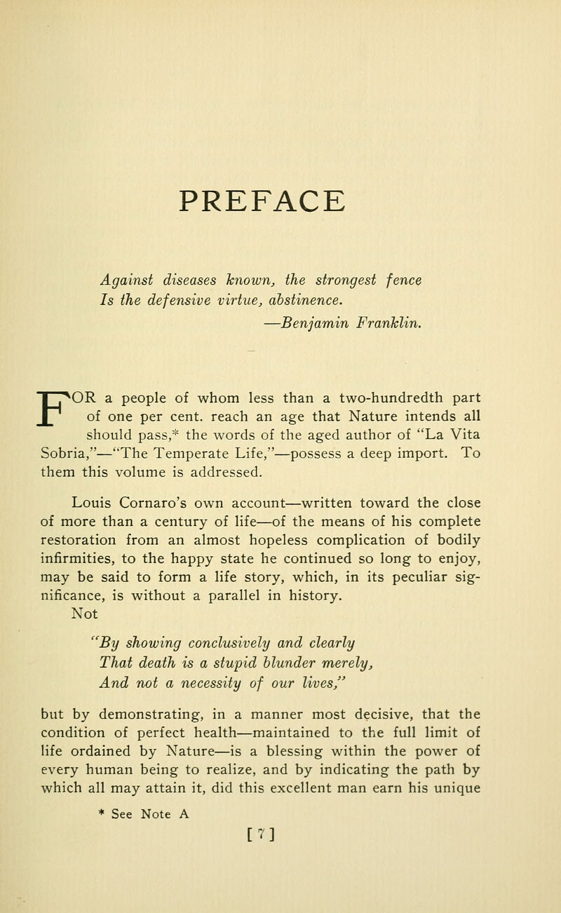 PREFACE Against diseases known, the strongest fence Is the defensive virtue, abstinence. —Benjamin Franklin. FOR a people of whom less than a two-hundredth part of one per cent, reach an age that Nature intends all should pass,* the words of the aged author of La Vita Sobria,—The Temperate Life,—possess a deep import. To them this volume is addressed. Louis Cornaro's own account—written toward the close of more than a century of life—of the means of his complete restoration from an almost hopeless complication of bodily infirmities, to the happy state he continued so long to enjoy, may be said to form a life story, which, in its peculiar sig- nificance, is without a parallel in history. Not By showing conclusively and clearly That death is a stupid blunder merely. And not a necessity of our lives/' but by demonstrating, in a manner most decisive, that the condition of perfect health—maintained to the full limit of life ordained by Nature—is a blessing within the power of every human being to realize, and by indicating the path by which all may attain it, did this excellent man earn his unique * See Note A m