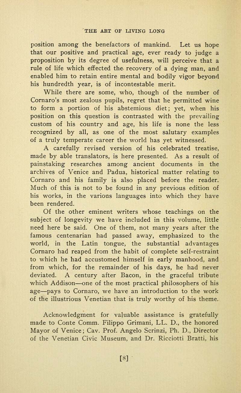 position among the benefactors of mankind. Let us hope that our positive and practical age, ever ready to judge a proposition by its degree of usefulness, will perceive that a rule of life which effected the- recovery of a dying man, and enabled him to retain entire mental and bodily vigor beyond his hundredth year, is of incontestable merit. While there are some, who, though of the number of Cornaro's most zealous pupils, regret that he permitted wine to form a portion of his abstemious diet; yet, when his position on this question is contrasted with the prevailing custom of his country and age, his life is none the less recognized by all, as one of the most salutary examples of a truly temperate career the world has yet witnessed. A carefully revised version of his celebrated treatise, made by able translators, is here presented. As a result of painstaking researches among ancient documents in the archives of Venice and Padua, historical matter relating to Cornaro and his family is also placed before the reader. Much of this is not to be found in any previous edition of his works, in the various languages into which they have been rendered. Of the other eminent writers whose teachings on the subject of longevity we have included in this volume, little need here be said. One of them, not many years after the famous centenarian had passed away, emphasized to the world, in the Latin tongue, the substantial advantages Cornaro had reaped from the habit of complete self-restraint to which he had accustomed himself in early manhood, and from which, for the remainder of his days, he had never deviated. A century after Bacon, in the graceful tribute which Addison—one of the most practical philosophers of his age—pays to Cornaro, we have an introduction to the work of the illustrious Venetian that is truly worthy of his theme. Acknowledgment for valuable assistance is gratefully made to Conte Comm. Filippo Grimani, LL. D., the honored Mayor of Venice; Cav. Prof. Angelo Scrinzi, Ph. D., Director of the Venetian Civic Museum, and Dr. Ricciotti Bratti, his [8]