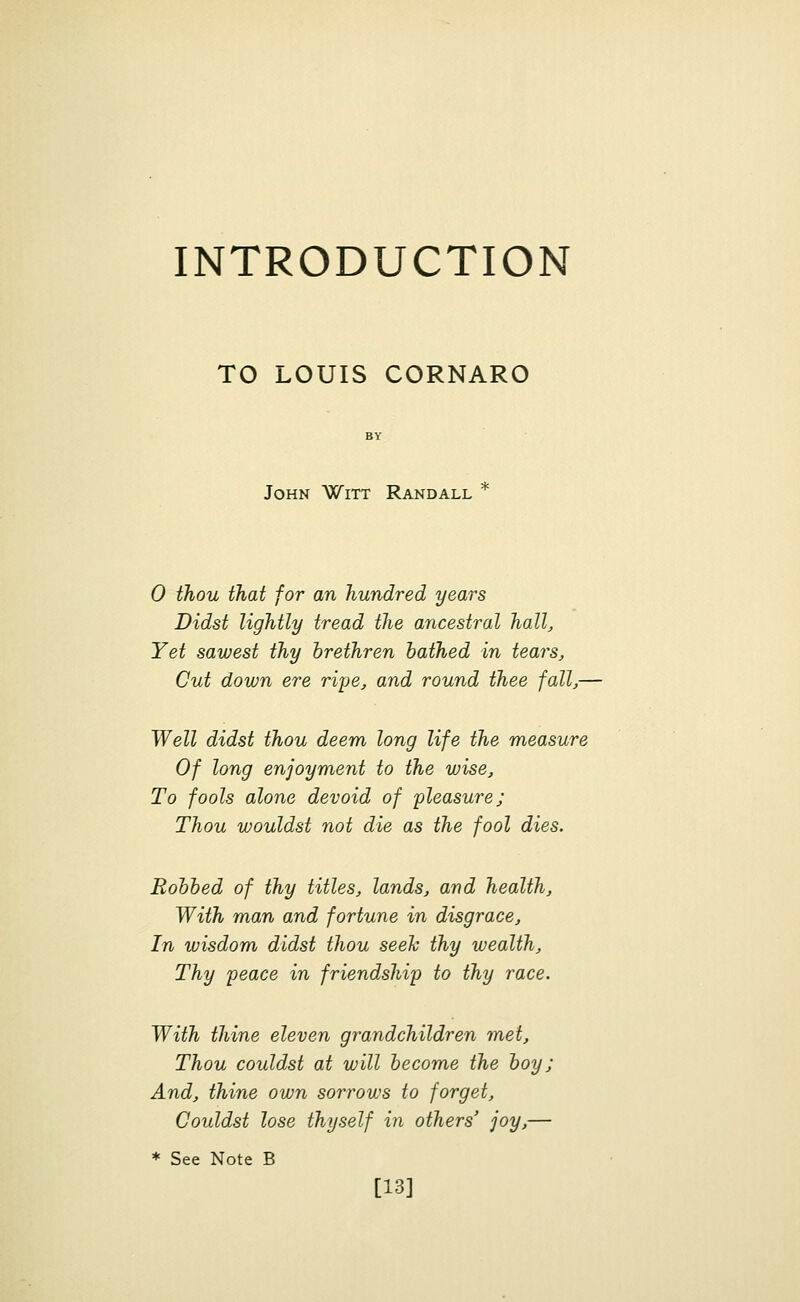 INTRODUCTION TO LOUIS CORNARO John Witt Randall 0 thou that for an hundred years Didst lightly tread the ancestral hall, Yet sawest thy brethren bathed in tears, Cut down ere ripe, and round thee fall,— Well didst thou deem long life the measure Of long enjoyment to the wise, To fools alone devoid of pleasure; Thou wouldst not die as the fool dies. Bobbed of thy titles, lands, and health, With man and fortune in disgrace, In wisdom didst thou seek thy wealth, Thy peace in friendship to thy race. With thine eleven grandchildren met, Thou couldst at will become the boy ; And, thine own sorrows to forget, Couldst lose thyself in others' joy,— * See Note B [13]