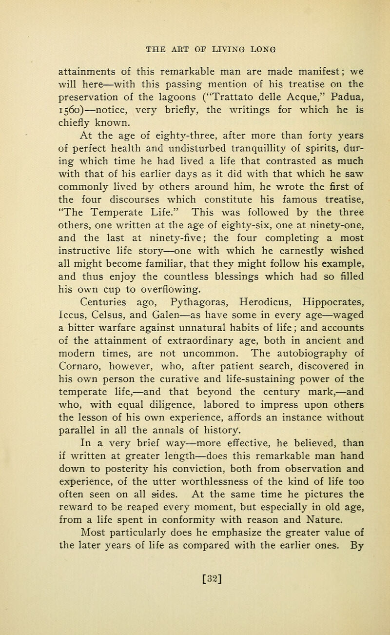 attainments of this remarkable man are made manifest; we will here—with this passing mention of his treatise on the preservation of the lagoons (Trattato delle Acque, Padua, 1560)—notice, very briefly, the writings for which he is chiefly known. At the age of eighty-three, after more than forty years of perfect health and undisturbed tranquillity of spirits, dur- ing which time he had lived a life that contrasted as much with that of his earlier days as it did with that which he saw commonly lived by others around him, he wrote the first of the four discourses which constitute his famous treatise, The Temperate Life. This was followed by the three others, one written at the age of eighty-six, one at ninety-one, and the last at ninety-five; the four completing a most instructive life story—one with which he earnestly wished all might become familiar, that they might follow his example, and thus enjoy the countless blessings which had so filled his own cup to overflowing. Centuries ago, Pythagoras, Herodicus, Hippocrates, Iccus, Celsus, and Galen—as have some in every age—waged a bitter warfare against unnatural habits of life; and accounts of the attainment of extraordinary age, both in ancient and modern times, are not uncommon. The autobiography of Cornaro, however, who, after patient search, discovered in his own person the curative and life-sustaining power of the temperate life,—and that beyond the century mark,—and who, with equal diligence, labored to impress upon others the lesson of his own experience, affords an instance without parallel in all the annals of history. In a very brief way—more effective, he believed, than if written at greater length—does this remarkable man hand down to posterity his conviction, both from observation and experience, of the utter worthlessness of the kind of life too often seen on all sides. At the same time he pictures the reward to be reaped every moment, but especially in old age, from a life spent in conformity with reason and Nature. Most particularly does he emphasize the greater value of the later years of life as compared with the earlier ones. By [32]