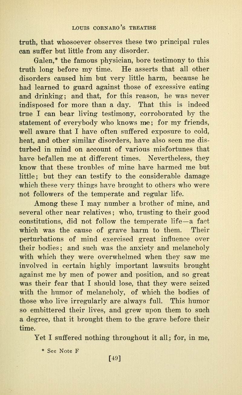 truth, that whosoever observes these two principal rules can suffer but little from any disorder. Galen,* the famous physician, bore testimony to this truth long before my time. He asserts that all other disorders caused him but very little harm, because he had learned to guard against those of excessive eating and drinking; and that, for this reason, he was never indisposed for more than a day. That this is indeed true I can bear living testimony, corroborated by the statement of everybody who knows me ; for my friends, well aware that I have often suffered exposure to cold, heat, and other similar disorders, have also seen me dis- turbed in mind on account of various misfortunes that have befallen me at different times. Nevertheless, they know that these troubles of mine have harmed me but little; but they can testify to the considerable damage which these very things have brought to others who were not followers of the temperate and regular life. Among these I may number a brother of mine, and several other near relatives ; who, trusting to their good constitutions, did not follow the temperate life—a fact which was the cause of grave harm to them. Their perturbations of mind exercised great influence over their bodies; and such was the anxiety and melancholy with which they were overwhelmed when they saw me involved in certain highly important lawsuits brought against me by men of power and position, and so great was their fear that I should lose, that they were seized with the humor of melancholy, of which the bodies of those who live irregularly are always full. This humor so embittered their lives, and grew upon them to such a degree, that it brought them to the grave before their time. Yet I suffered nothing throughout it all.; for, in me, * See Note F [49]