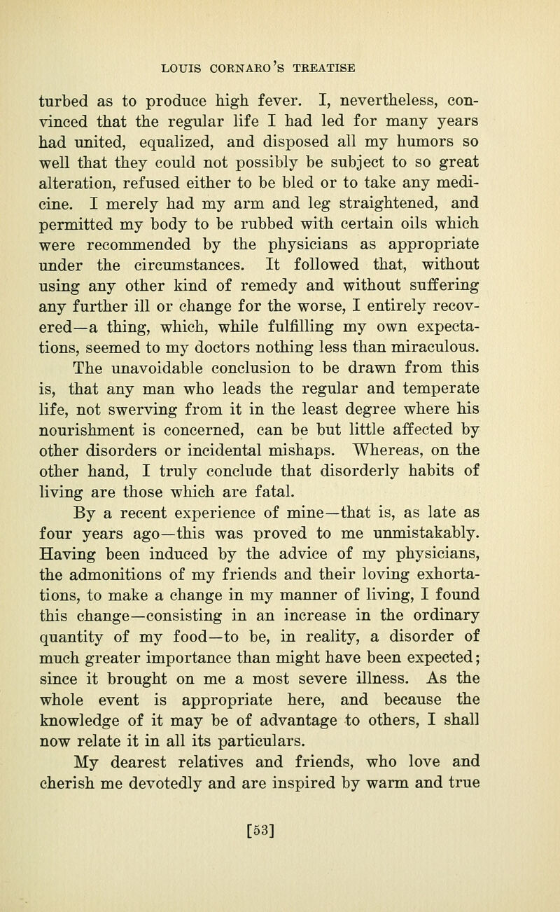 turbed as to produce high fever. I, nevertheless, con- vinced that the regular life I had led for many years had united, equalized, and disposed all my humors so well that they could not possibly be subject to so great alteration, refused either to be bled or to take any medi- cine. I merely had my arm and leg straightened, and permitted my body to be rubbed with certain oils which were recommended by the physicians as appropriate under the circumstances. It followed that, without using any other kind of remedy and without suffering any further ill or change for the worse, I entirely recov- ered—a thing, which, while fulfilling my own expecta- tions, seemed to my doctors nothing less than miraculous. The unavoidable conclusion to be drawn from this is, that any man who leads the regular and temperate life, not swerving from it in the least degree where his nourishment is concerned, can be but little affected by other disorders or incidental mishaps. Whereas, on the other hand, I truly conclude that disorderly habits of living are those which are fatal. By a recent experience of mine—that is, as late as four years ago—this was proved to me unmistakably. Having been induced by the advice of my physicians, the admonitions of my friends and their loving exhorta- tions, to make a change in my manner of living, I found this change—consisting in an increase in the ordinary quantity of my food—to be, in reality, a disorder of much greater importance than might have been expected ; since it brought on me a most severe illness. As the whole event is appropriate here, and because the knowledge of it may be of advantage to others, I shall now relate it in all its particulars. My dearest relatives and friends, who love and cherish me devotedly and are inspired by warm and true [53]