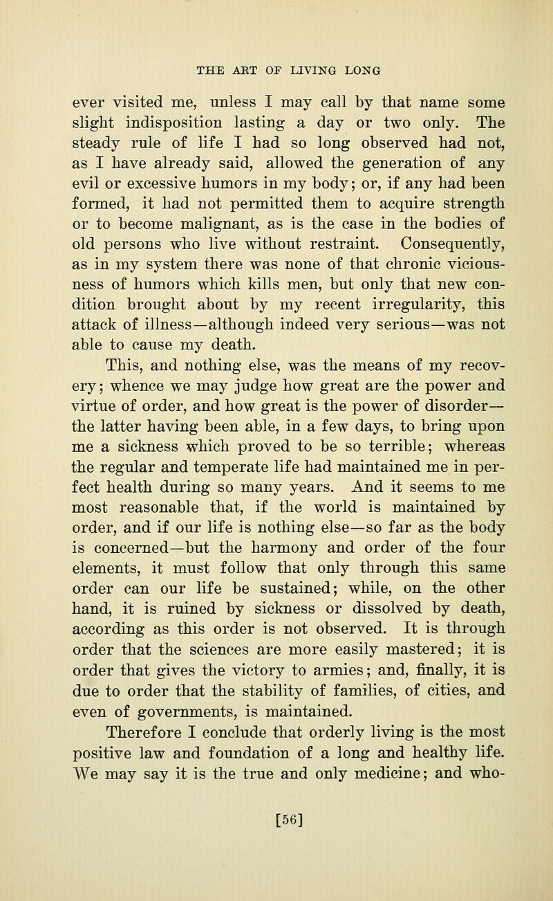 ever visited me, unless I may call by that name some slight indisposition lasting a day or two only. The steady rule of life I had so long observed had not, as I have already said, allowed the generation of any evil or excessive humors in my body ; or, if any had been formed, it had not permitted them to acquire strength or to become malignant, as is the case in the bodies of old persons who live without restraint. Consequently, as in my system there was none of that chronic vicious- ness of humors which kills men, but only that new con- dition brought about by my recent irregularity, this attack of illness—although indeed very serious—was not able to cause my death. This, and nothing else, was the means of my recov- ery; whence we may judge how great are the power and virtue of order, and how great is the power of disorder— the latter having been able, in a few days, to bring upon me a sickness which proved to be so terrible; whereas the regular and temperate life had maintained me in per- fect health during so many years. And it seems to me most reasonable that, if the world is maintained by order, and if our life is nothing else—so far as the body is concerned—but the harmony and order of the four elements, it must follow that only through this same order can our life be sustained; while, on the other hand, it is ruined by sickness or dissolved by death, according as this order is not observed. It is through order that the sciences are more easily mastered; it is order that gives the victory to armies; and, finally, it is due to order that the stability of families, of cities, and even of governments, is maintained. Therefore I conclude that orderly living is the most positive law and foundation of a long and healthy life. We may say it is the true and only medicine; and who- [56]