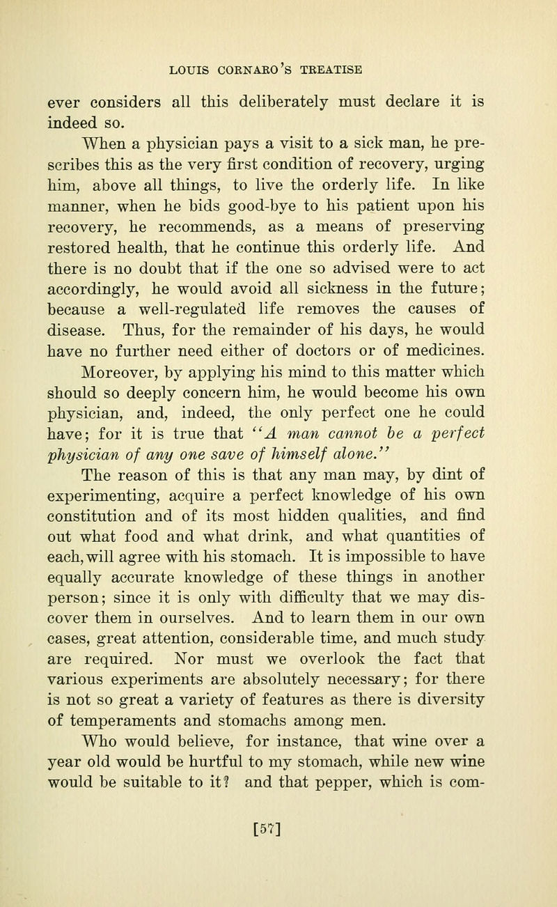 ever considers all this deliberately must declare it is indeed so. When a physician pays a visit to a sick man, he pre- scribes this as the very first condition of recovery, urging him, above all things, to live the orderly life. In like manner, when he bids good-bye to his patient upon his recovery, he recommends, as a means of preserving restored health, that he continue this orderly life. And there is no doubt that if the one so advised were to act accordingly, he would avoid all sickness in the future; because a well-regulated life removes the causes of disease. Thus, for the remainder of his days, he would have no further need either of doctors or of medicines. Moreover, by applying his mind to this matter which should so deeply concern him, he would become his own physician, and, indeed, the only perfect one he could have; for it is true that A man cannot be a perfect physician of any one save of himself alone. The reason of this is that any man may, by dint of experimenting, acquire a perfect knowledge of his own constitution and of its most hidden qualities, and find out what food and what drink, and what quantities of each, will agree with his stomach. It is impossible to have equally accurate knowledge of these things in another person; since it is only with difficulty that we may dis- cover them in ourselves. And to learn them in our own cases, great attention, considerable time, and much study are required. Nor must we overlook the fact that various experiments are absolutely necessary; for there is not so great a variety of features as there is diversity of temperaments and stomachs among men. Who would believe, for instance, that wine over a year old would be hurtful to my stomach, while new wine would be suitable to it? and that pepper, which is com- [57]