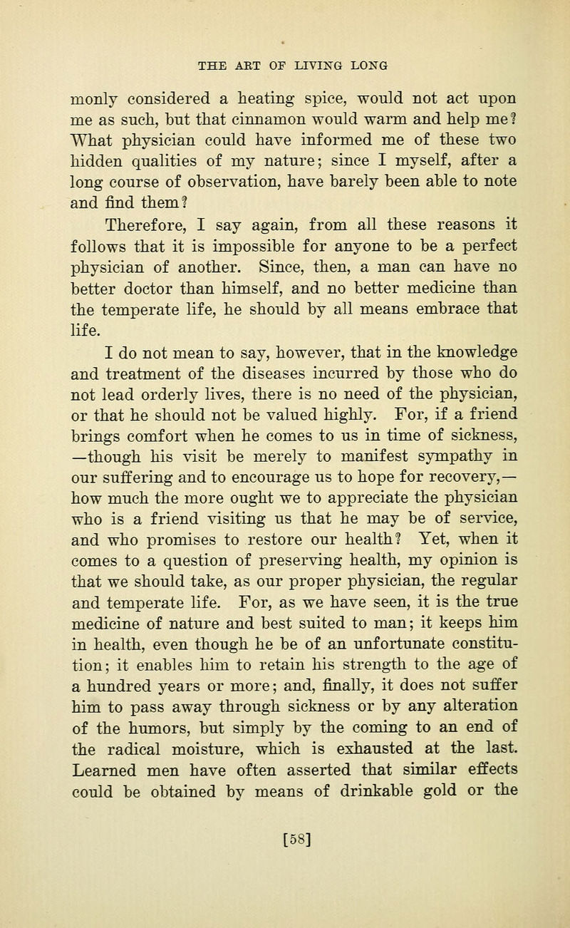 monly considered a heating spice, would not act upon me as such, but that cinnamon would warm and help me ? What physician could have informed me of these two hidden qualities of my nature; since I myself, after a long course of observation, have barely been able to note and find them? Therefore, I say again, from all these reasons it follows that it is impossible for anyone to be a perfect physician of another. Since, then, a man can have no better doctor than himself, and no better medicine than the temperate life, he should by all means embrace that life. I do not mean to say, however, that in the knowledge and treatment of the diseases incurred by those who do not lead orderly lives, there is no need of the physician, or that he should not be valued highly. For, if a friend brings comfort when he comes to us in time of sickness, —though his visit be merely to manifest sympathy in our suffering and to encourage us to hope for recovery,— how much the more ought we to appreciate the physician who is a friend visiting us that he may be of service, and who promises to restore our health? Yet, when it comes to a question of preserving health, my opinion is that we should take, as our proper physician, the regular and temperate life. For, as we have seen, it is the true medicine of nature and best suited to man; it keeps him in health, even though he be of an unfortunate constitu- tion; it enables him to retain his strength to the age of a hundred years or more ; and, finally, it does not suffer him to pass away through sickness or by any alteration of the humors, but simply by the coming to an end of the radical moisture, which is exhausted at the last. Learned men have often asserted that similar effects could be obtained by means of drinkable gold or the [58]