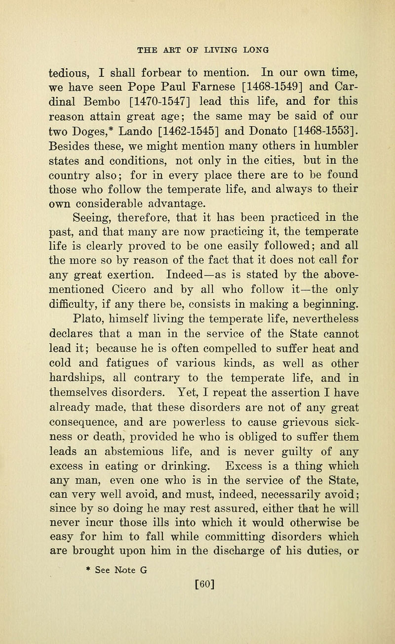 tedious, I shall forbear to mention. In our own time, we have seen Pope Paul Farnese [1468-1549] and Car- dinal Bembo [1470-1547] lead this life, and for this reason attain great age; the same may be said of our two Doges,* Landò [1462-1545] and Donato [1468-1553]. Besides these, we might mention many others in humbler states and conditions, not only in the cities, but in the country also; for in every place there are to be found those who follow the temperate life, and always to their own considerable advantage. Seeing, therefore, that it has been practiced in the past, and that many are now practicing it, the temperate life is clearly proved to be one easily followed; and all the more so by reason of the fact that it does not call for any great exertion. Indeed—as is stated by the above- mentioned Cicero and by all who follow it—the only difficulty, if any there be, consists in making a beginning. Plato, himself living the temperate life, nevertheless declares that a man in the service of the State cannot lead it; because he is often compelled to suffer heat and cold and fatigues of various kinds, as well as other hardships, all contrary to the temperate life, and in themselves disorders. Yet, I repeat the assertion I have already made, that these disorders are not of any great consequence, and are powerless to cause grievous sick- ness or death, provided he who is obliged to suffer them leads an abstemious life, and is never guilty of any excess in eating or drinking. Excess is a thing which any man, even one who is in the service of the State, can very well avoid, and must, indeed, necessarily avoid ; since by so doing he may rest assured, either that he will never incur those ills into which it would otherwise be easy for him to fall while committing disorders which are brought upon him in the discharge of his duties, or * See N-ote G [60]