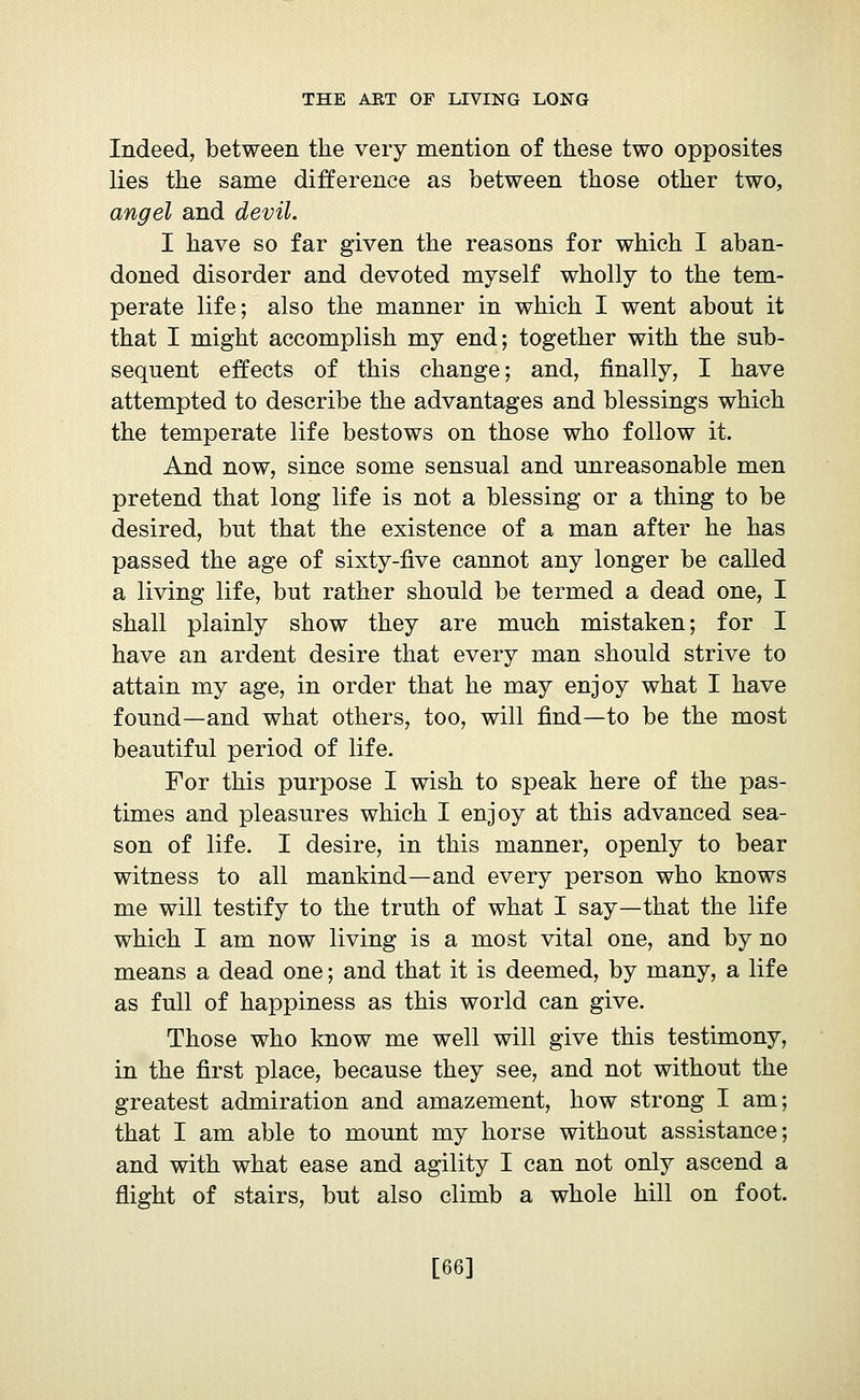 Indeed, between the very mention of these two opposites lies the same difference as between those other two, angel and devil. I have so far given the reasons for which I aban- doned disorder and devoted myself wholly to the tem- perate life; also the manner in which I went about it that I might accomplish my end; together with the sub- sequent effects of this change; and, finally, I have attempted to describe the advantages and blessings which the temperate life bestows on those who follow it. And now, since some sensual and unreasonable men pretend that long life is not a blessing or a thing to be desired, but that the existence of a man after he has passed the age of sixty-five cannot any longer be called a living life, but rather should be termed a dead one, I shall plainly show they are much mistaken; for I have an ardent desire that every man should strive to attain my age, in order that he may enjoy what I have found—and what others, too, will find—to be the most beautiful period of life. For this purpose I wish to speak here of the pas- times and pleasures which I enjoy at this advanced sea- son of life. I desire, in this manner, openly to bear witness to all mankind—and every person who knows me will testify to the truth of what I say—that the life which I am now living is a most vital one, and by no means a dead one ; and that it is deemed, by many, a life as full of happiness as this world can give. Those who know me well will give this testimony, in the first place, because they see, and not without the greatest admiration and amazement, how strong I am; that I am able to mount my horse without assistance; and with what ease and agility I can not only ascend a flight of stairs, but also climb a whole hill on foot. [66]