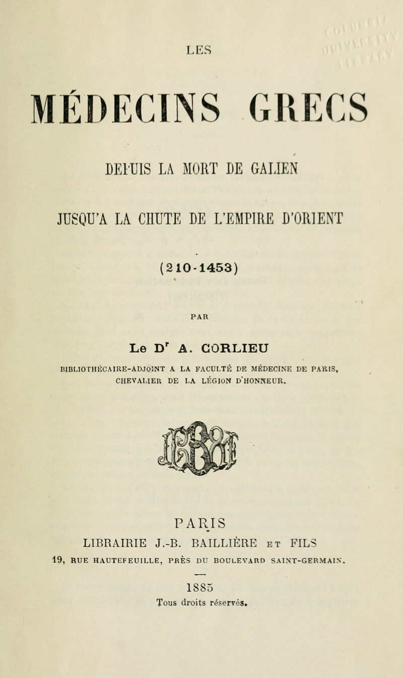 I.KS MÉDECINS GRECS DEl'UlS LA MORT DE GALIEN JUSQU'A LA CHUTE DE L'EMPIRE D'ORIENT (210-1453) Le Dr A. CORLIEU BIBLIOTHÉCAIRE-ADJOINT A LA FACULTÉ DE MÉDECINE DE PARIS, CHEVALIER DE LA LÉGION D'HONNEUR. PARIS LIBRAIRIE J.-B. BAILLIÈRE et FILS 19, RUE HAUTEFEUILLE, PRES DU BOULEVARD SAINT-GERMAIN. 1S85 Tous droits réservés.