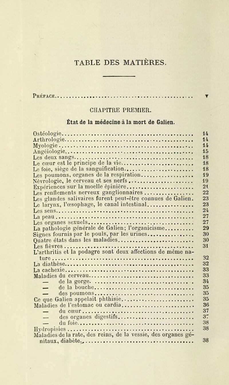 Préface. CHAPITRE PREMIER. État de la médecine à la mort de Galien. Ostéologie 14 Arthrologie 14 Myologie 14 Angéiologie, 15 Les deux sangs 18 Le cœur est le principe de la vie 18 Le foie, siège de la sanguification 18 Les poumons, organes de la respiration 19 Nèvrologie, le cerveau et ses nerfs 19 Expériences sur la moelle épinière 21 Les renflements nerveux ganglionnaires 22 Les glandes salivaires furent peut-être connues de Galien. 23 Le larynx, l'œsophage, le canal intestinal 23 Les sens 24 La peau 27 Les organes sexuels 27 La pathologie générale de Galien; l'organicisme 29 Signes fournis par le pouls, par les urines 30 Quatre états dans les maladies 30 Les fièvres 31 L'arthritis et la podagre sont deux affections de même na- ture 32 La diathèse 32 La cachexie 33 Maladies du cerveau 33 — de la gorge .. 34 — de la bouche 35 — des poumons 35 Ce que Galien appelait phthisie. 35 Maladies de l'estomac ou cardia 36 — du cœur 37 — des organes digestifs 37 — du foie 38 Hydropisies 38 Maladies de la rate, des reins, de la vessie, des organes gé- nitaux, diabète^ 38