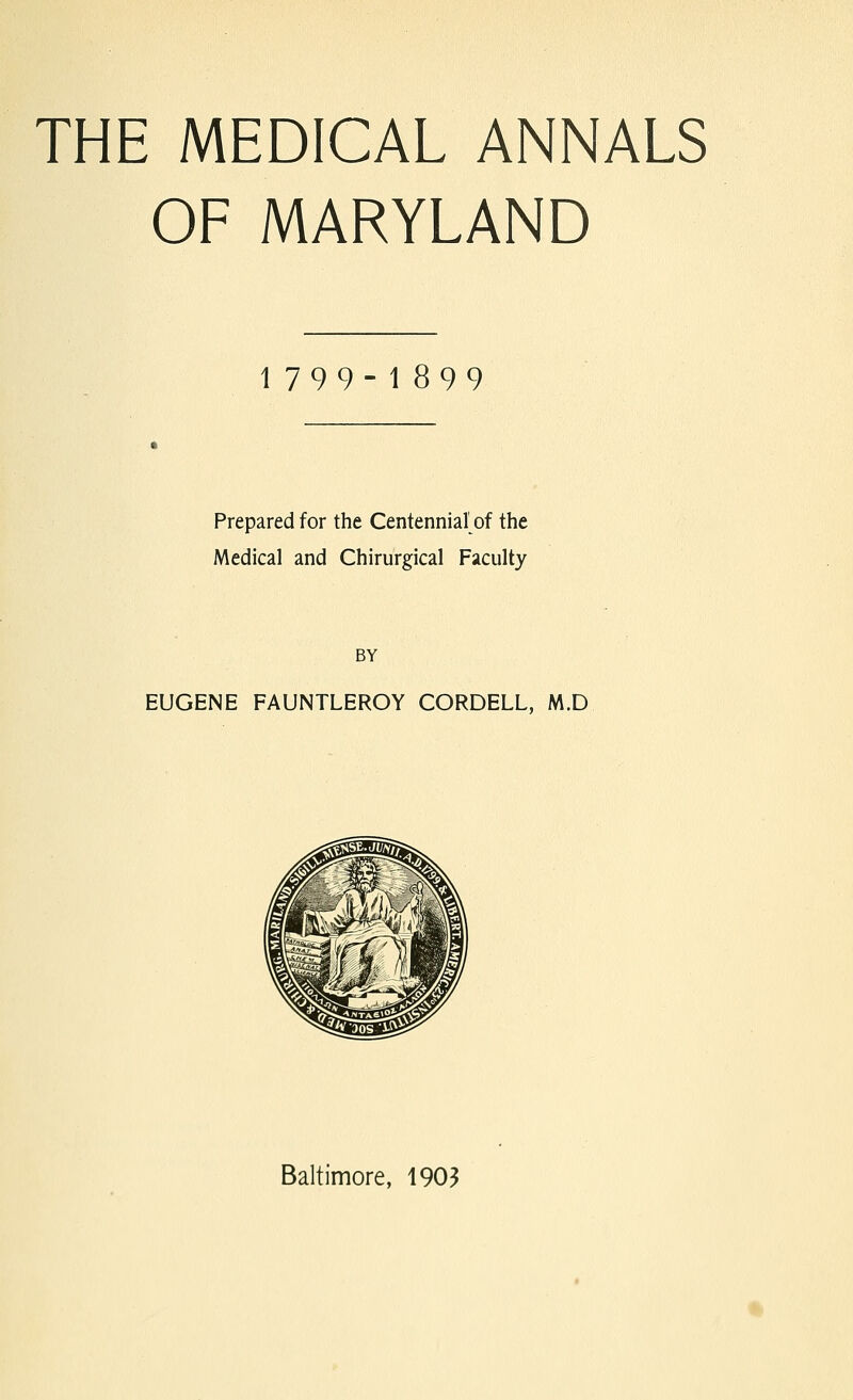 THE MEDICAL ANNALS OF MARYLAND 1799-1899 Prepared for the Centennial of the Medical and Chirurgical Faculty BY EUGENE FAUNTLEROY CORDELL, M.D Baltimore, 1903