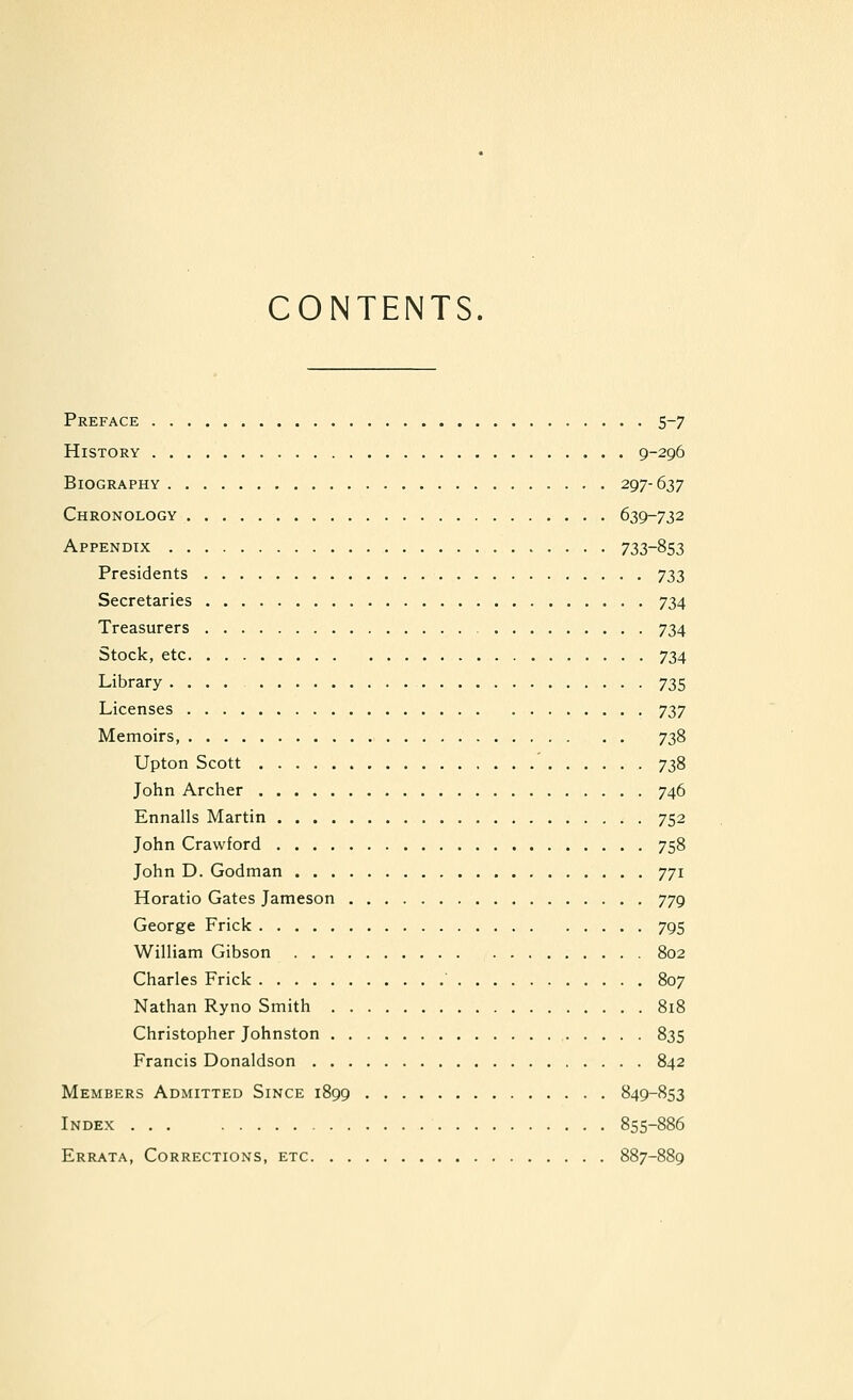 CONTENTS. Preface 5-7 History 9-296 Biography 297-637 Chronology 639-732 Appendix 733-853 Presidents 733 Secretaries 734 Treasurers 734 Stock, etc 734 Library .... 735 Licenses 737 Memoirs, 738 Upton Scott 738 John Archer 746 Ennalls Martin 752 John Crawford 758 John D. Godman 771 Horatio Gates Jameson 779 George Frick 795 William Gibson 802 Charles Frick ' 807 Nathan Ryno Smith 818 Christopher Johnston 835 Francis Donaldson 842 Members Admitted Since 1899 849-853 Index 855-886 Errata, Corrections, etc 887-889