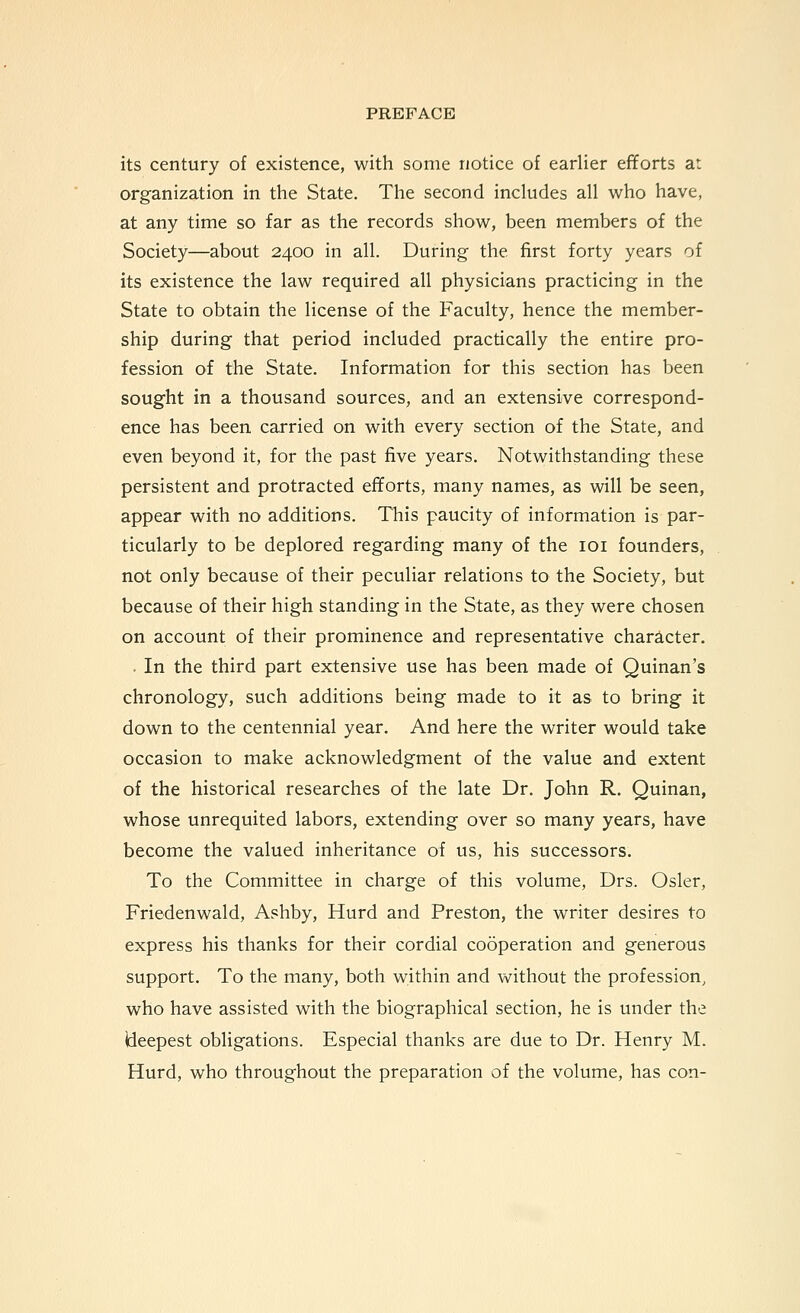 its century of existence, with some notice of earlier efforts at organization in the State. The second includes all who have, at any time so far as the records show, been members of the Society—about 2400 in all. During the first forty years of its existence the law required all physicians practicing in the State to obtain the license of the Faculty, hence the member- ship during that period included practically the entire pro- fession of the State. Information for this section has been sought in a thousand sources, and an extensive correspond- ence has been carried on with every section of the State, and even beyond it, for the past five years. Notwithstanding these persistent and protracted efforts, many names, as will be seen, appear with no additions. This paucity of information is par- ticularly to be deplored regarding many of the loi founders, not only because of their peculiar relations to the Society, but because of their high standing in the State, as they were chosen on account of their prominence and representative character, • In the third part extensive use has been made of Quinan's chronology, such additions being made to it as to bring it down to the centennial year. And here the writer would take occasion to make acknowledgment of the value and extent of the historical researches of the late Dr. John R. Quinan, whose unrequited labors, extending over so many years, have become the valued inheritance of us, his successors. To the Committee in charge of this volume, Drs. Osier, Friedenwald, Ashby, Hurd and Preston, the writer desires to express his thanks for their cordial cooperation and generous support. To the many, both within and without the profession, who have assisted with the biographical section, he is under the (deepest obligations. Especial thanks are due to Dr. Henry M. Hurd, who throughout the preparation of the volume, has con-