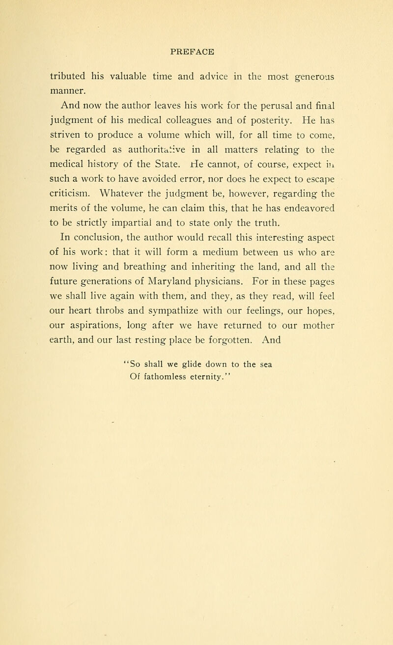 tributed his valuable time and advice in the most generous manner. And now the author leaves his work for the perusal and final judgment of his medical colleagues and of posterity. He has striven to produce a volume which will, for all time to come, be regarded as authoritative in all matters relating to the medical history of the State. He cannot, of course, expect iu such a work to have avoided error, nor does he expect to escape criticism. Whatever the judgment be, however, regarding the merits of the volume, he can claim this, that he has endeavored to be strictly impartial and to state only the truth. In conclusion, the author would recall this interesting aspect of his work: that it will form a medium between us who are now living and breathing and inheriting the land, and all the future generations of Maryland physicians. For in these pages we shall live again with them, and they, as they read, will feel our heart throbs and sympathize with our feelings, our hopes, our aspirations, long after we have returned to our mother earth, and our last resting place be forgotten. And So shall we glide down to the sea Of fathomless eternity.