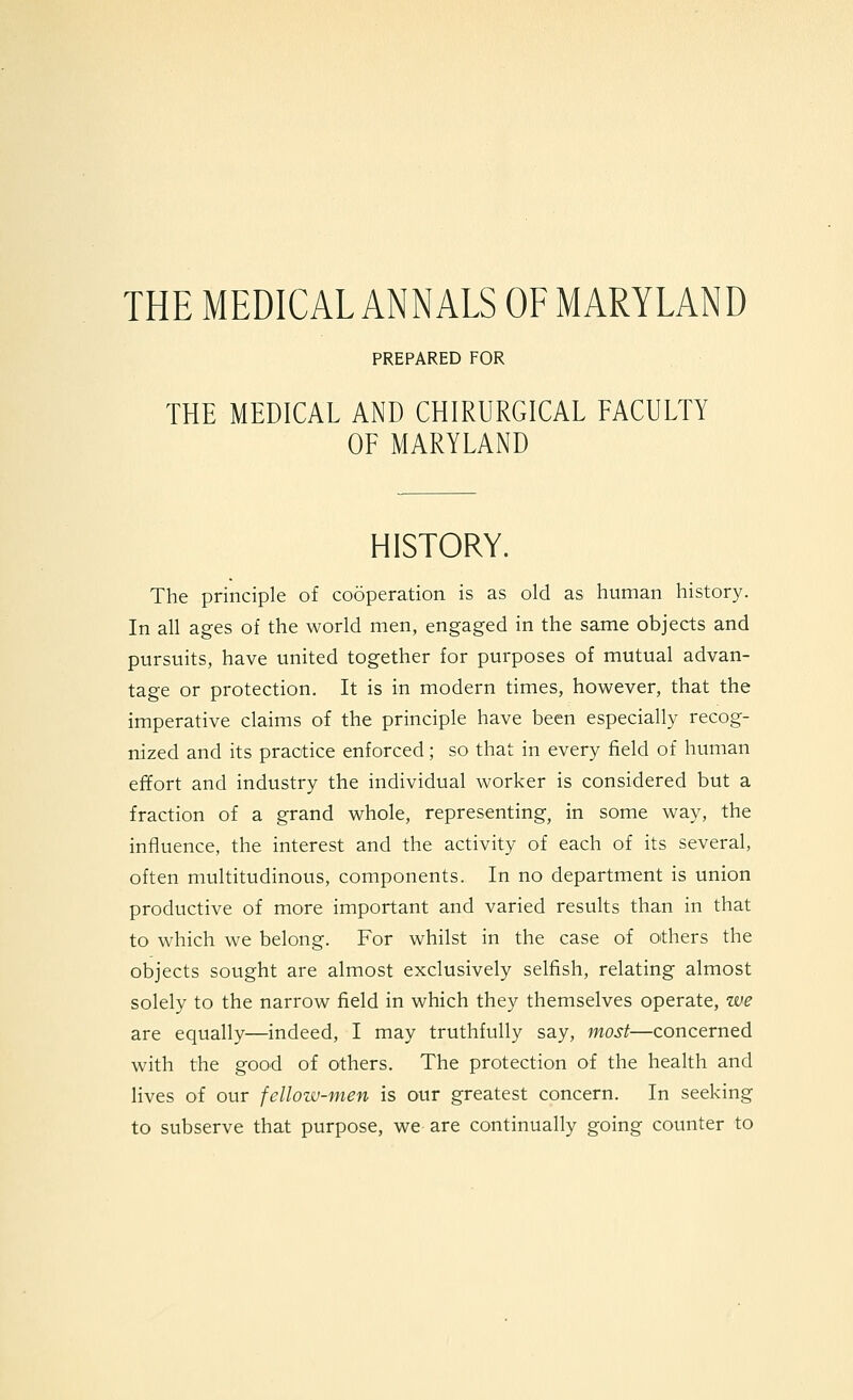 THE MEDICAL ANNALS OF MARYLAND PREPARED FOR THE MEDICAL AND CHIRURGICAL FACULTY OF MARYLAND HISTORY. The principle of cooperation is as old as human history. In aU ages of the world men, engaged in the same objects and pursuits, have united together for purposes of mutual advan- tage or protection. It is in modern times, however, that the imperative claims of the principle have been especially recog- nized and its practice enforced; so that in every field of human effort and industry the individual worker is considered but a fraction of a grand whole, representing, in some way, the influence, the interest and the activity of each of its several, often multitudinous, components. In no department is union productive of more important and varied results than in that to which we belong. For whilst in the case of others the objects sought are almost exclusively selfish, relating almost solely to the narrow field in which they themselves operate, we are equally—indeed, I may truthfully say, most—concerned with the good of others. The protection of the health and lives of our fellow-men is our greatest concern. In seeking to subserve that purpose, we-are continually going counter to