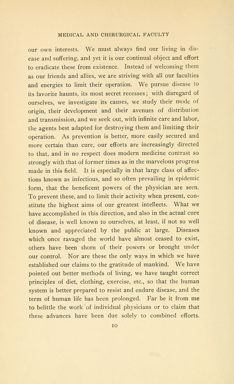 our own interests. We must always find our living in dis- ease and suffering, and yet it is our continual object and effort to eradicate these from existence. Instead of welcoming them as our friends and allies, we are striving with all our faculties and energies to limit their operation. We pursue disease to its favorite haunts, its most secret recesses; with disregard of ourselves, we investigate its causes, we study their mode of origin, their development and their avenues of distribution and transmission, and we seek out, with infinite care and labor, the agents best adapted for destroying them and limiting their operation. As prevention is better, more easily secured and more certain than cure, our efforts are increasingly directed to that, and in no respect does modern medicine contrast so strongly with that of former times as in the marvelous progress made in this field. It is especially in that large class of affec- tions known as infectious, and so often prevailing in epidemic form, that the beneficent powers of the physician are seen. To prevent these, and to limit their activity when present, con- stitute the highest aims of our greatest intellects. What we have accomplished in this direction, and also in the actual cure of disease, is well known to ourselves, at least, if not so well known and appreciated by the public at large. Diseases which once ravaged the world have almost ceased to exist, others have been shorn of their powers or brought under our control. Nor are these the only ways in which we have established our claims to the gratitude of mankind. We have pointed out better methods of living, we have taught correct principles of diet, clothing, exercise, etc., so that the human system is better prepared to resist and endure disease, and the term of human life has been prolonged. Far be it from me to belittle the work of individual physicians or to claim that these advances have been due solely to combined efforts. lo
