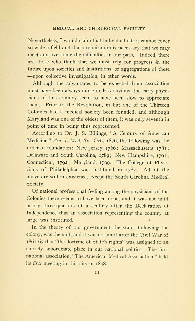 Nevertheless, I would claim that individual effort cannot cover so wide a field and that organization is necessary that we may meet and overcome the difficulties in our path. Indeed, there are those who think that we must rely for progress an the future upon societies and institutions, or aggregations of these —upon collective investigation, in other words. Although the advantages to be expected from association must have been always more or less obvious, the early physi- cians of this country seem to have been slow to appreciate them. Prior to the Revolution, in but one of the Thirteen Colonies had a medical society been founded, and although Maryland was one of the oldest of them, it was only seventh in point of time in being thus represented. According to Dr. J. S. Billings, A Century of American Medicine, Am. J. Med. Sc, Oct., 1876, the following was the order of foundation: New Jersey, 1766; Massachusetts, 1781; Delaware and South Carolina, 1789; New Hampshire, 1791; Connecticut, 1792; Maryland, 1799. The College of Physi- cians of Philadelphia was instituted in 1787. All of the above are still in existence, except the South Carolina Medical Society. Of national professional feeling among the physicians of the Colonies there seems to have been none, and it was not until nearly three-quarters of a century after the Declaration of Independence that an association representing the country at large was instituted. « In the theory of our government the state, following the colony, was the unit, and it was not until after the Civil War of 1861-65 that the doctrine of State's rights was assigned to an entirely subordinate place in our national politics. The first national association, The American Medical Association, held its first meeting in this city in 1848.