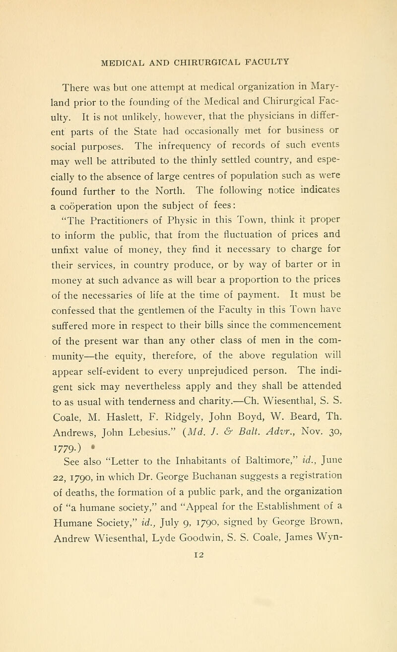 There was but one attempt at medical organization in Mary- land prior to the founding of the Medical and Chirurgical Fac- ulty. It is not unlikely, however, that the physicians in differ- ent parts of the State had occasionally met for business or social purposes. The infrequency of records of such events may well be attributed to the thinly settled country, and espe- cially to the absence of large centres of population such as were found further to the North. The following notice indicates a cooperation upon the subject of fees: The Practitioners of Physic in this Town, think it proper to inform the public, that from the fluctuation of prices and unfixt value of money, they find it necessary to charge for their services, in country produce, or by way of barter or in money at such advance as will bear a proportion to the prices of the necessaries of hfe at the time of payment. It must be confessed that the gentlemeni of the Faculty in this Town have suffered more in respect to their bills since the commencement of the present war than any other class of men in the com- munity—the equity, therefore, of the above regulation will appear self-evident to every unprejudiced person. The indi- gent sick may nevertheless apply and they shall be attended to as usual with tenderness and charity.—Ch. Wiesenthal, S. S. Coale, M. Haslett, F. Ridgely, John Boyd, W. Beard, Th. Andrews, John Lebesius. (Md. J. & Bait. Advr., Nov. 30, 1779.) • See also Letter to the Inhabitants of Baltimore, id., June 22, 1790, in which Dr. George Buchanan suggests a registration of deaths, the formation of a public park, and the organization of a humane society, and Appeal for the Establishment of a Humane Society, id., July 9, 1790, signed by George Brown, Andrew Wiesenthal, Lyde Goodwin, S. S. Coale, James Wyn-