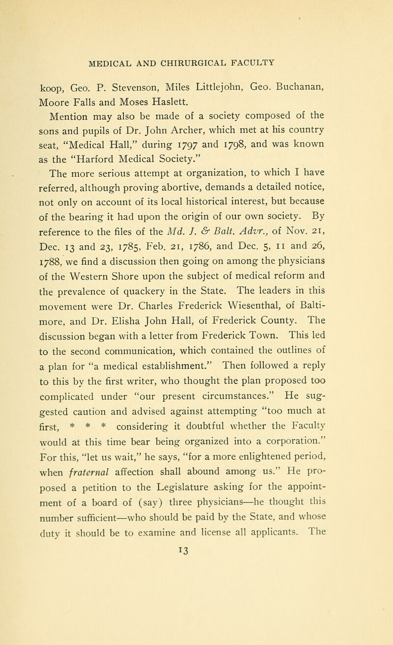 koop, Geo. p. Stevenson, Miles Littlejohn, Geo. Buchanan, Moore Falls and Moses Haslett. Mention may also be made of a society composed of the sons and pupils of Dr. John Archer, which met at his country seat, Medical Hall, during 1797 and 1798, and was known as the Harford Medical Society. The more serious attempt at organization, to which I have referred, although proving abortive, demands a detailed notice, not only on account of its local historical interest, but because of the bearing it had upon the origin of our own society. By reference to the files of the Md. J. & Bait. Advr., of Nov. 21, Dec. 13 and 23, 1785, Feb. 21, 1786, and Dec. 5, 11 and 26, 1788, we find a discussion then going on among the physicians of the Western Shore upon the subject of medical reform and the prevalence of quackery in the State. The leaders in this movement were Dr. Charles Frederick Wiesenthal, of Balti- more, and Dr. Elisha John Hall, of Frederick County. The discussion began with a letter from Frederick Town. This led to the second communication, which contained the outlines of a plan for a medical establishment. Then followed a reply to this by the first writer, who thought the plan proposed too complicated under our present circumstances. He sug- gested caution and advised against attempting too much at first, * * * considering it doubtful whether the Faculty would at this time bear being organized into a corporation. For this, let us wait, he says, for a more enlightened period, when fraternal affection shall abound among us. He pro- posed a petition to the Legislature asking for the appoint- ment of a board of (say) three physicians—he thought this number sufficient—who should be paid by the State, and whose duty it should be to examine and license all applicants. The