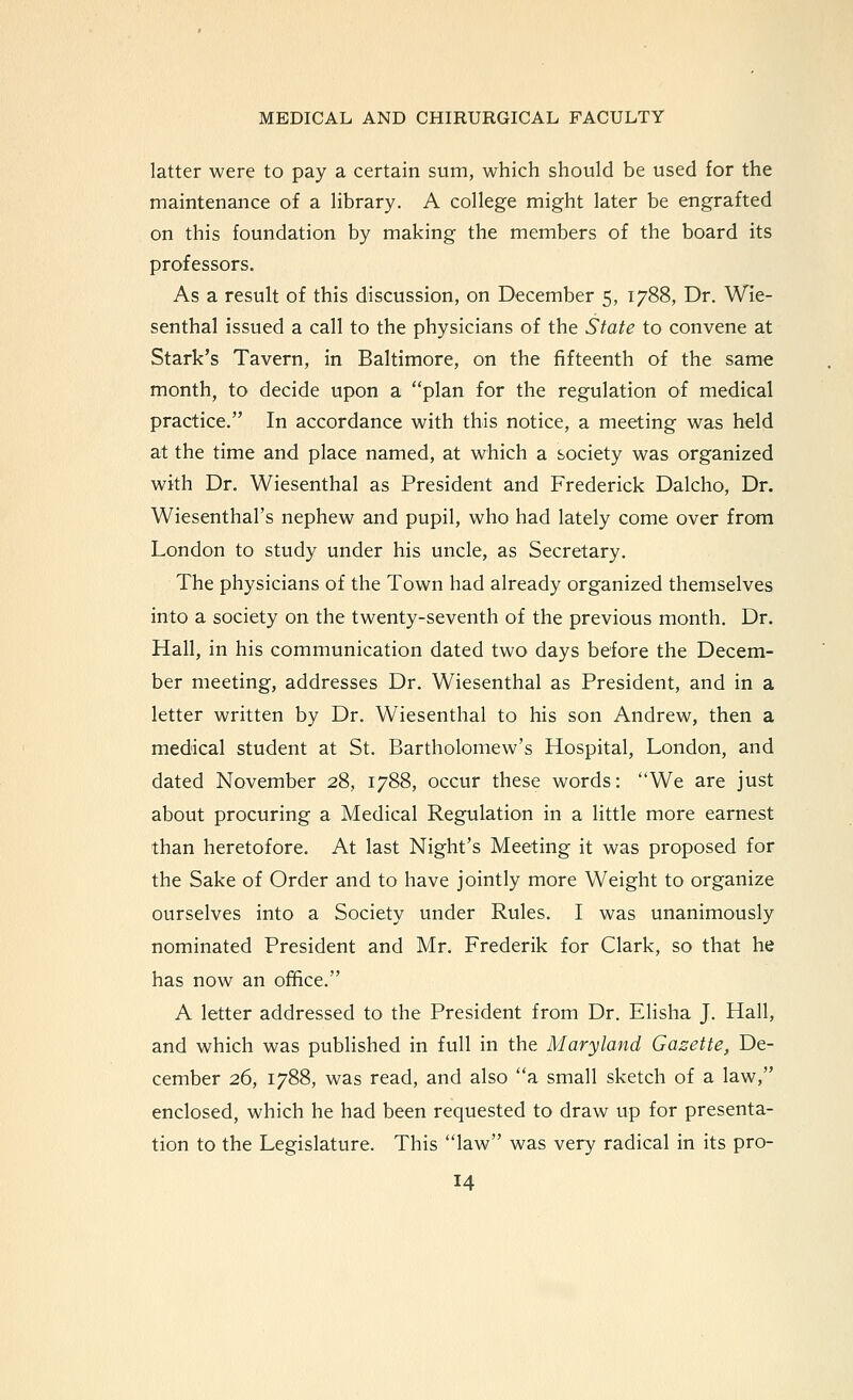 latter were to pay a certain sum, which should be used for the maintenance of a library. A college might later be engrafted on this foundation by making the members of the board its professors. As a result of this discussion, on December 5, 1788, Dr. Wie- senthal issued a call to the physicians of the State to convene at Stark's Tavern, in Baltimore, on the fifteenth of the same month, to decide upon a plan for the regulation of medical practice. In accordance with this notice, a meeting was held at the time and place named, at which a society was organized with Dr. Wiesenthal as President and Frederick Dalcho, Dr. Wiesenthal's nephew and pupil, who had lately come over from London to study under his uncle, as Secretary, The physicians of the Town had already organized themselves into a society on the twenty-seventh of the previous month. Dr. Hall, in his communication dated two days before the Decem- ber meeting, addresses Dr. Wiesenthal as President, and in a letter written by Dr. Wiesenthal to his son Andrew, then a medical student at St. Bartholomew's Hospital, London, and dated November 28, 1788, occur these words: We are just about procuring a Medical Regulation in a little more earnest than heretofore. At last Night's Meeting it was proposed for the Sake of Order and to have jointly more Weight to organize ourselves into a Society under Rules. I was unanimously nominated President and Mr. Frederik for Clark, so that he has now an office. A letter addressed to the President from Dr. Elisha J. Hall, and which was published in full in the Maryland Gazette, De- cember 26, 1788, was read, and also a small sketch of a law, enclosed, which he had been requested to draw up for presenta- tion to the Legislature. This law was very radical in its pro-