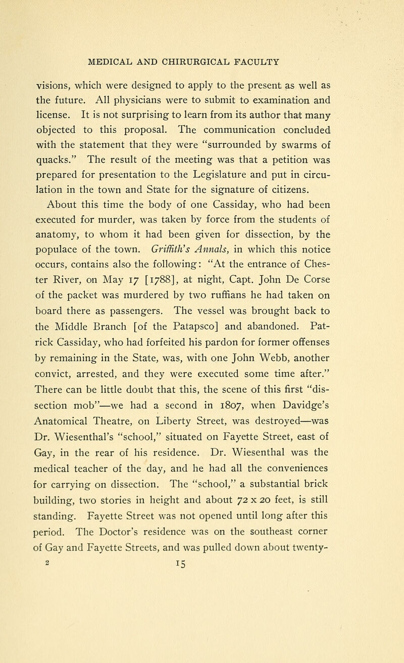 visions, which were designed to apply to the present as well as the future. All physicians were to submit to examination and license. It is not surprising to learn from its author that many objected to this proposal. The communication concluded with the statement that they were surrounded by swarms of quacks. The result of the meeting was that a petition was prepared for presentation to the Legislature and put in circu- lation in the town and State for the signature of citizens. About this time the body of one Cassiday, who had been executed for murder, was taken by force from the students of anatomy, to whom it had been given for dissection, by the populace of the town. Griffith's Annals, in which this notice occurs, contains also- the following: At the entrance of Ches- ter River, on May 17 [1788], at night, Capt. John De Corse of the packet was murdered by two rufifians he had taken on board there as passengers. The vessel was brought back to the Middle Branch [of the Patapsco] and abandoned. Pat- rick Cassiday, who had forfeited his pardon for former offenses by remaining in the State, was, with one John Webb, another convict, arrested, and they were executed some time after. There can be little doubt that this, the scene of this first dis- section mob—we had a second in 1807, when Davidge's Anatomical Theatre, on Liberty Street, was destroyed—was Dr. Wiesenthal's school, situated on Fayette Street, east of Gay, in the rear of his residence. Dr. Wiesenthal was the medical teacher of the day, and he had all the conveniences for carrying on dissection. The school, a substantial brick building, two stories in height and about 72 x 20 feet, is still standing. Fayette Street was not opened until long after this period. The Doctor's residence was on the southeast corner of Gay and Fayette Streets, and was pulled down about twenty-