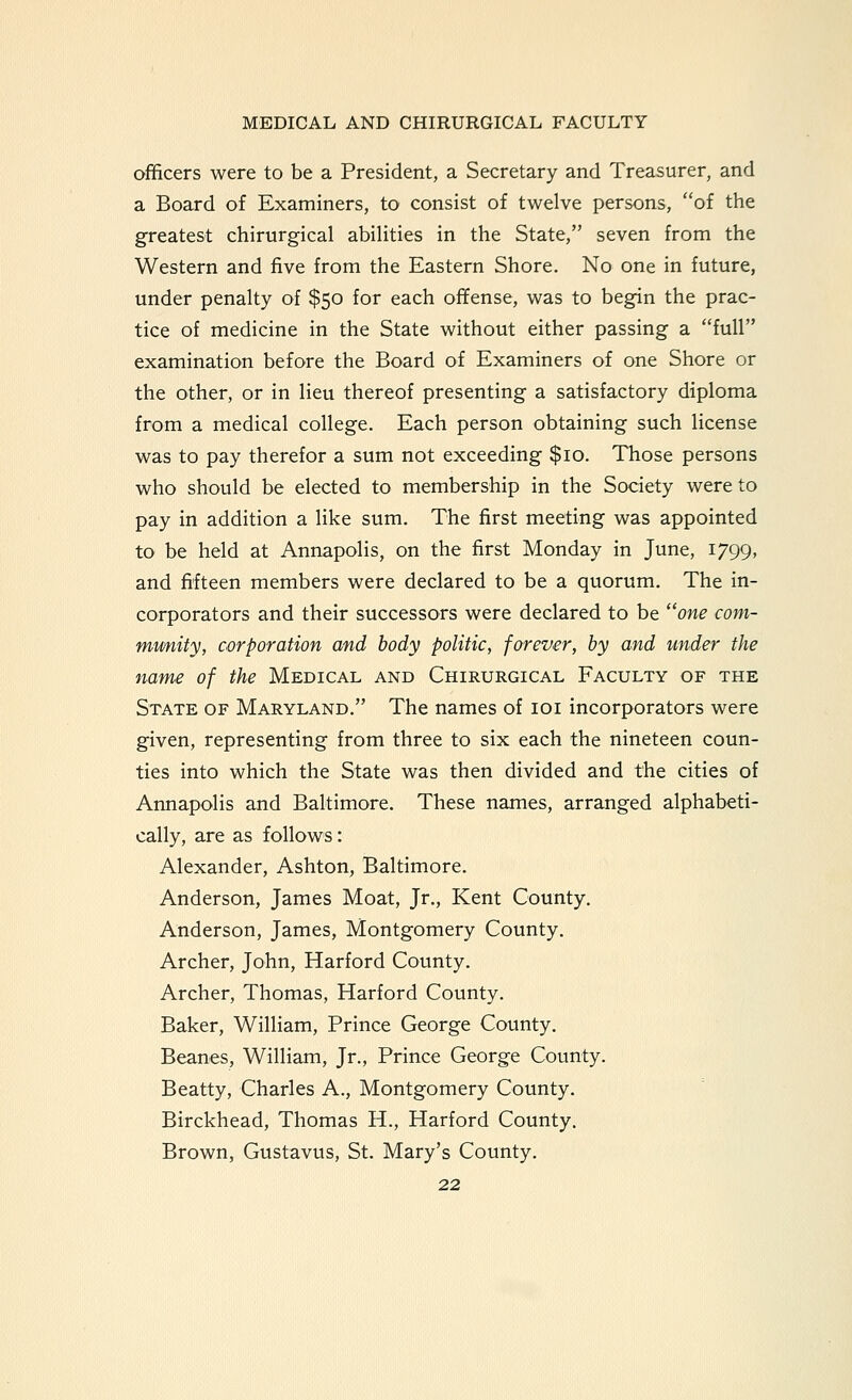 officers were to be a President, a Secretary and Treasurer, and a Board of Examiners, to consist of twelve persons, of the greatest chirurgical abilities in the State, seven from the Western and five from the Eastern Shore. No one in future, under penalty of $50 for each offense, was to begin the prac- tice of medicine in the State without either passing a full examination before the Board of Examiners of one Shore or the other, or in lieu thereof presenting a satisfactory diploma from a medical college. Each person obtaining such license was to pay therefor a sum not exceeding $10. Those persons who should be elected to membership in the Society were to pay in addition a like sum. The first meeting was appointed to be held at Annapolis, on the first Monday in June, 1799, and fifteen members were declared to be a quorum. The in- corporators and their successors were declared to be one coni- mtmity, corporation and body politic, forever, by and under the name of the Medical and Chirurgical Faculty of the State of Maryland. The names of loi incorporators were given, representing from three to six each the nineteen coun- ties into which the State was then divided and the cities of Annapolis and Baltimore. These names, arranged alphabeti- cally, are as follows: Alexander, Ashton, Baltimore. Anderson, James Moat, Jr., Kent County. Anderson, James, Montgomery County. Archer, John, Harford County. Archer, Thomas, Harford County. Baker, William, Prince George County. Beanes, William, Jr., Prince George County. Beatty, Charles A., Montgomery County. Birckhead, Thomas H., Harford County. Brown, Gustavus, St. Mary's County.