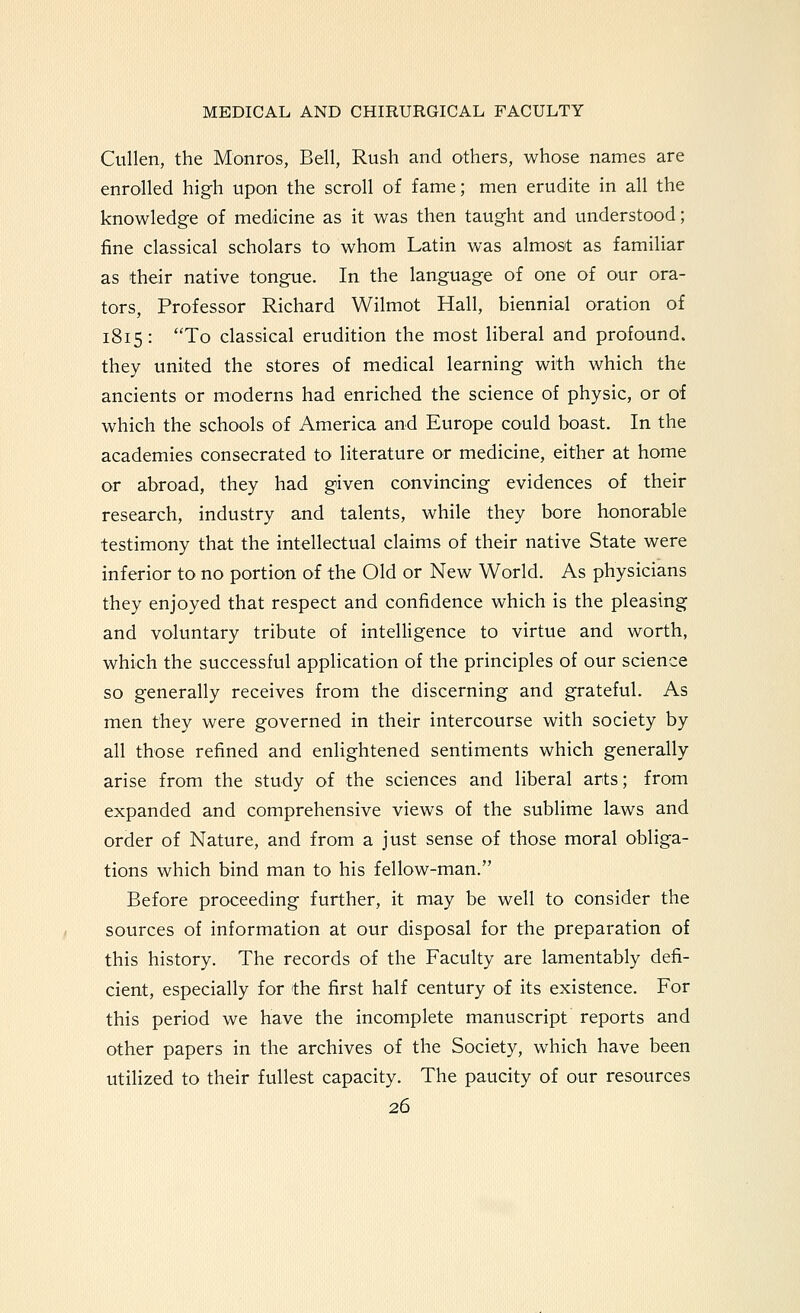 Cullen, the Monros, Bell, Rush and others, whose names are enrolled high upon the scroll of fame; men erudite in all the knowledge of medicine as it was then taught and understood; fine classical scholars to whom Latin was almost as familiar as their native tongue. In the language of one of our ora- tors, Professor Richard Wilmot Hall, biennial oration of 1815: To classical erudition the most liberal and profound, they united the stores of medical learning with which the ancients or moderns had enriched the science of physic, or of which the schools of America and Europe could boast. In the academies consecrated to literature or medicine, either at home or abroad, they had given convincing evidences of their research, industry and talents, while they bore honorable testimony that the intellectual claims of their native State were inferior to no portion of the Old or New World. As physicians they enjoyed that respect and confidence which is the pleasing and voluntary tribute of intelligence to virtue and worth, which the successful application of the principles of our science so generally receives from the discerning and grateful. As men they were governed in their intercourse with society by all those refined and enlightened sentiments which generally arise from the study of the sciences and liberal arts; from expanded and comprehensive views of the sublime laws and order of Nature, and from a just sense of those moral obliga- tions which bind man to his fellow-man. Before proceeding further, it may be well to consider the sources of information at our disposal for the preparation of this history. The records of the Faculty are lamentably defi- cient, especially for the first half century of its existence. For this period we have the incomplete manuscript reports and other papers in the archives of the Society, which have been utilized to their fullest capacity. The paucity of our resources