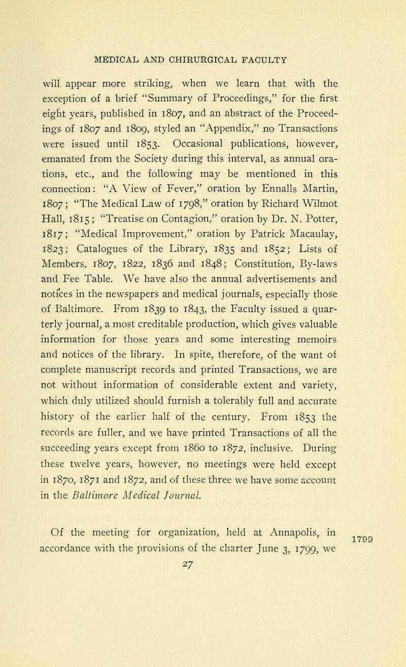 will appear more striking, when we learn that with the exception of a brief Summary of Proceeding's, for the first eight years, published in 1807, and an abstract of the Proceed- ings of 1807 and 1809, styled an Appendix, no Transactions were issued until 1853. Occasional publications, however, emanated from the Society during this interval, as annual ora- tions, etc., and the following may be mentioned in this connection: A View of Fever, oration by Ennalls Martin, 1807; The Medical Law of 1798, oration by Richard Wilmot Hall, 1815 ; Treatise on Contagion, oration by Dr. N. Potter, 1817; Medical Improvement, oration by Patrick Macaulay, 1823; Catalogues of the Library, 1835 ^^^d 1852; Lists of Members, 1807, 1822, 1836 and 1848; Constitution, By-laws and Fee Table. We have also the annual advertisements and notices in the newspapers and medical journals, especially those of Baltimore. From 1839 to 1843, the Faculty issued a quar- terly journal, a most creditable production, which gives valuable information for those years and some interesting memoirs and notices of the library. In spite, therefore, of the want of complete manuscript records and printed Transactions, we are not without information of considerable extent and variety, which duly utilized should furnish a tolerably full and accurate history of the earlier half of the century. From 1853 the records are fuller, and we have printed Transactions of all the succeeding years except from i860 to 1872, inclusive. During these twelve years, however, no meetings were held except in 1870, 1871 and 1872, and of these three we have some account in the Baltimore Medical Journal. Of the meeting for organization, held at Annapolis, in accordance with the provisions of the charter June 3, 1799, we 1799