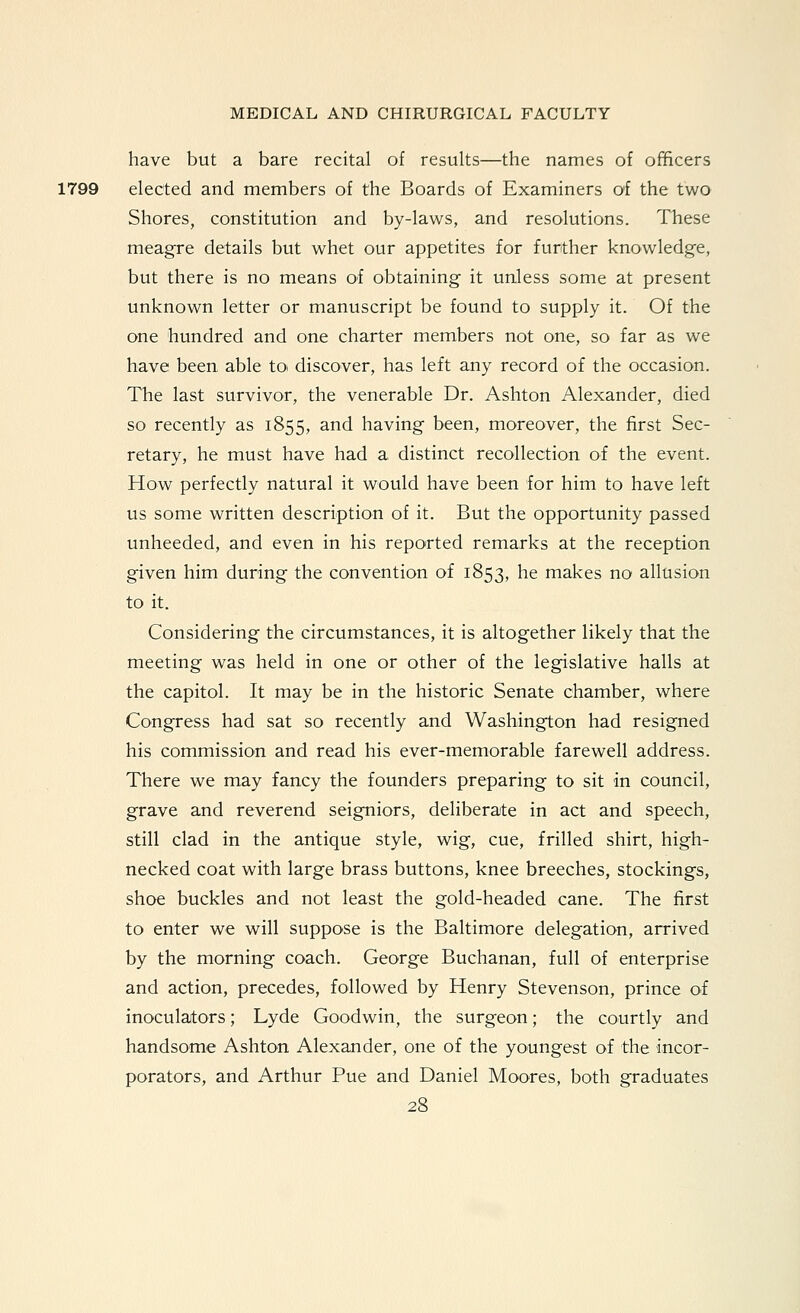 have but a bare recital of results—the names of officers 1799 elected and members of the Boards of Examiners of the two Shores, constitution and by-laws, and resolutions. These meagre details but whet our appetites for further knowledge, but there is no means of obtaining it unless some at present unknown letter or manuscript be found to supply it. Of the one hundred and one charter members not one, so far as we have been able to^ discover, has left any record of the occasion. The last survivor, the venerable Dr. Ashton Alexander, died so recently as 1855, and having been, moreover, the first Sec- retary, he must have had a distinct recollection of the event. How perfectly natural it would have been for him to have left us some written description of it. But the opportunity passed unheeded, and even in his reported remarks at the reception given him during the convention of 1853, ^^ makes no allusion to it. Considering the circumstances, it is altogether likely that the meeting was held in one or other of the legislative halls at the capitol. It may be in the historic Senate chamber, where Congress had sat so recently and Washington had resigned his commission and read his ever-memorable farewell address. There we may fancy the founders preparing to sit in council, grave and reverend seigniors, deliberate in act and speech, still clad in the antique style, wig, cue, frilled shirt, high- necked coat with large brass buttons, knee breeches, stockings, shoe buckles and not least the gold-headed cane. The first to enter we will suppose is the Baltimore delegation, arrived by the morning coach. George Buchanan, full of enterprise and action, precedes, followed by Henry Stevenson, prince of inoculaitors; Lyde Goodwin, the surgeon; the courtly and handsome Ashton Alexander, one of the youngest of the incor- porators, and Arthur Pue and Daniel Moores, both graduates