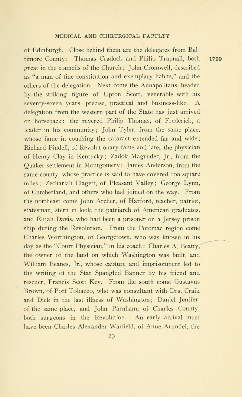 of Edinburgh. Close behind them are the delegates from Bal- timore County: Thomas Cradock and Philip Trapnall, both 1799 great in the councils of the Church; John Cromwell, described as a man of fine constitution and exemplary habits, and the Others of the delegation. Next come the Annapolitans, headed by the striking figure of Upton Scott, venerable with his seventy-seven years, precise, practical and business-like. A delegation from the western part of the State has just arrived on horseback: the revered Philip Thomas, of Frederick, a leader in his community; John Tyler, from the same place, whose fame in couching the cataract extended far and wide; Richard Pindell, of Revolutionary fame and later the physician of Henry Clay in Kentucky; Zadok Magruder, Jr., from the Quaker settlement in Montgomery; James Anderson, from the same county, whose practice is said tO' have covered lOO square miles; Zechariah Clagett, of Pleasant Valley; George Lynn, of Cumberland, and others who had joined on the way. From the northeast come John Archer, of Harford, teacher, patriot, statesman, stern in look, the patriarch of American graduates, and Elijah Davis, who had been a prisoner on a Jersey prison ship during the Revolution. From the Potomac region come Charles Worthington, of Georgetown, who was known in his day as the Court Physician, in his coach; Charles A. Beatty, the owner of the land on which Washington was built, and William Beanes, Jr., whose capture and imprisonment led to the writing of the Star Spangled Banner by his friend and rescuer, Francis Scott Key. From the south come Gustavus Brown, of Port Tobacco, who was consultant with Drs. Craik and Dick in the last illness of Washington; Daniel Jenifer, of the same place, and John Parnham, of Charles County, both surgeons in the Revolution. An early arrival must have been Charles Alexander Warfield, of Anne Arundel, the