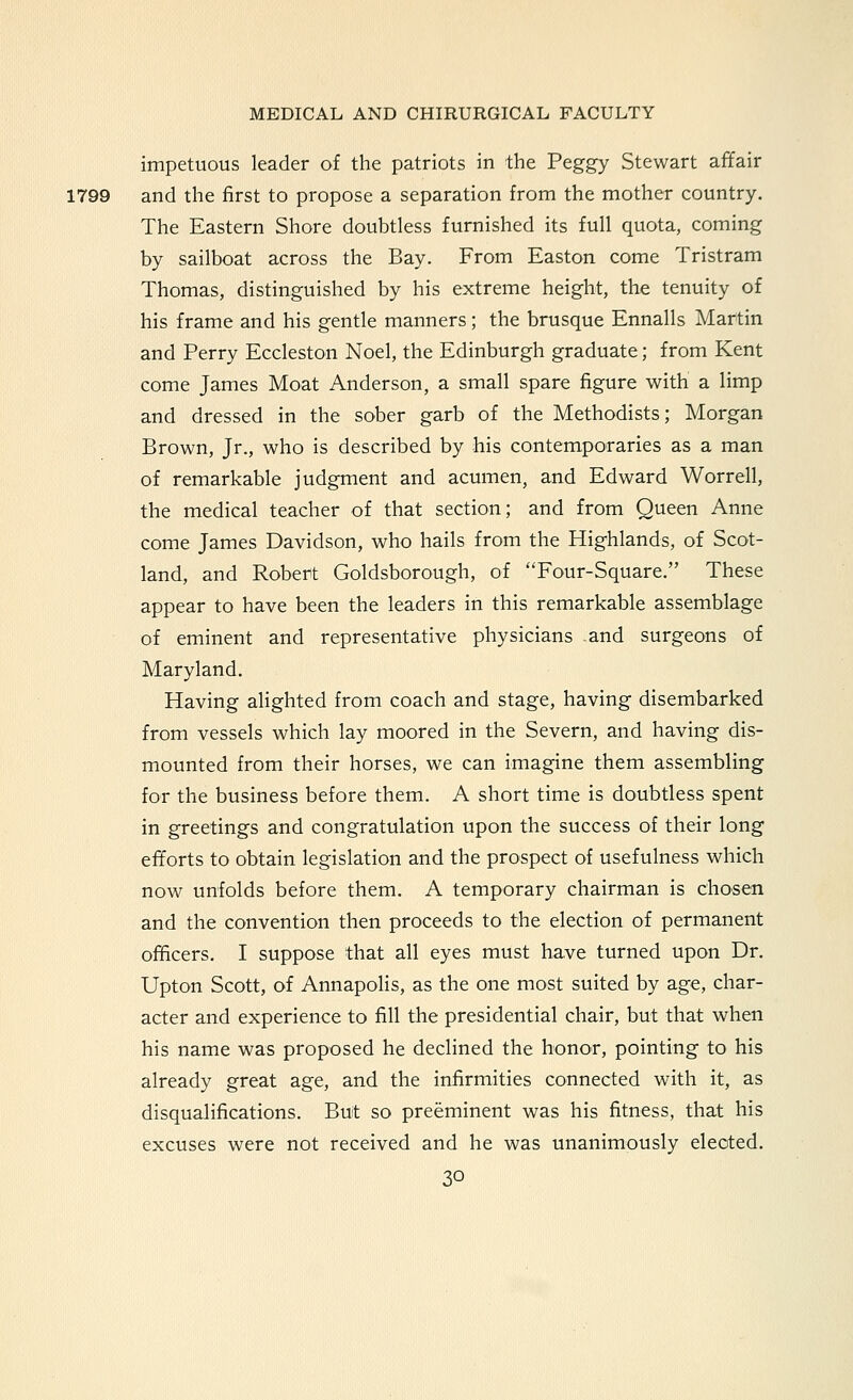 impetuous leader of the patriots in the Peggy Stewart affair 1799 and the first to propose a separation from the mother country. The Eastern Shore doubtless furnished its full quota, coming by sailboat across the Bay. From Easton come Tristram Thomas, distinguished by his extreme height, the tenuity of his frame and his gentle manners; the brusque Ennalls Martin and Perry Eccleston Noel, the Edinburgh graduate; from Kent come James Moat Anderson, a small spare figure with a limp and dressed in the sober garb of the Methodists; Morgan Brown, Jr., who is described by his contemporaries as a man of remarkable judgment and acumen, and Edward Worrell, the medical teacher of that section; and from Queen Anne come James Davidson, who hails from the Highlands, of Scot- land, and Robert Goldsborough, of Four-Square. These appear to have been the leaders in this remarkable assemblage of eminent and representative physicians and surgeons of Maryland. Having alighted from coach and stage, having disembarked from vessels which lay moored in the Severn, and having dis- mounted from their horses, we can imagine them assembling for the business before them. A short time is doubtless spent in greetings and congratulation upon the success of their long efforts to obtain legislation and the prospect of usefulness which now unfolds before them. A temporary chairman is chosen and the convention then proceeds to the election of permanent officers. I suppose that all eyes must have turned upon Dr. Upton Scott, of Annapolis, as the one most suited by age, char- acter and experience to fill the presidential chair, but that when his name was proposed he declined the honor, pointing to his already great age, and the infirmities connected with it, as disqualifications. But so preeminent was his fitness, that his excuses were not received and he was unanimously elected.