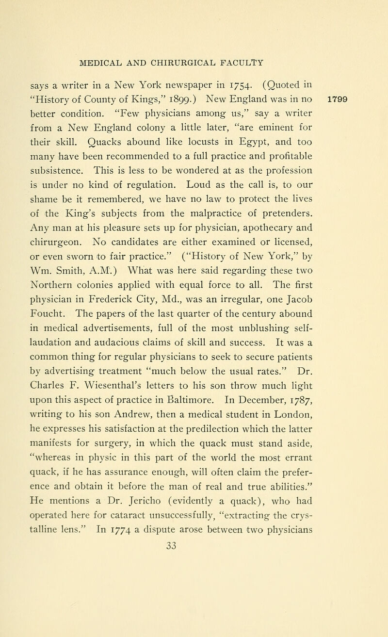 says a writer in a New York newspaper in 1754. (Quoted in History of County of Kings, 1899.) New England was in no 1799 better condition. Few physicians among us, say a writer from a New England colony a little later, are eminent for their skill. Quacks abound like locusts in Egypt, and too many have been recommended to a full practice and profitable subsistence. This is less to be wondered at as the profession is under no kind of regulation. Loud as the call is, to our shame be it remembered, we have no law to protect the lives of the King's subjects from the malpractice of pretenders. Any man at his pleasure sets up for physician, apothecary and chirurgeon. No candidates are either examined or licensed, or even sworn to fair practice. (History of New York, by Wm. Smith, A.M.) What was here said regarding these two Northern colonies applied with equal force to all. The first physician in Frederick City, Md., was an irregular, one Jacob Foucht. The papers of the last quarter of the century abound in medical advertisements, full of the most unblushing self- laudation and audacious claims of skill and success. It was a common thing for regular physicians to seek to secure patients by advertising treatment much below the usual rates. Dr. Charles F. Wiesenthal's letters to his son throw much light upon this aspect of practice in Baltimore. In December, 1787, writing to his son Andrew, then a medical student in London, he expresses his satisfaction at the predilection which the latter manifests for surgery, in which the quack must stand aside, whereas in physic in this part of the world the most errant quack, if he has assurance enough, will often claim the prefer- ence and obtain it before the man of real and true abilities. He mentions a Dr. Jericho (evidently a quack), who had operated here for cataract unsuccessfully, extracting the crys- talline lens. In 1774 a dispute arose between two physicians