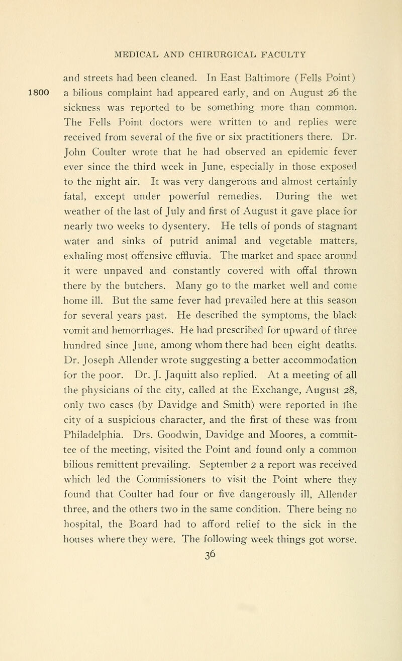 and streets had been cleaned. In East Baltimore (Fells Point) 1800 a bilious complaint had appeared early, and on August 26 the sickness was reported to be something more than common. The Fells Point doctors were written to and replies were received from several of the five or six practitioners there. Dr. John Coulter wrote that he had observed an epidemic fever ever since the third week in June, especially in those exposed to the night air. It was very dangerous and almost certainly fatal, except under powerful remedies. During the wet weather of the last of July and first of August it gave place for nearly two weeks to dysentery. He tells of ponds of stagnant water and sinks of putrid animal and vegetable matters, exhaling most offensive effluvia. The market and space around it were unpaved and constantly covered with offal thrown there by the butchers. Many go to the market well and come home ill. But the same fever had prevailed here at this season for several years past. He described the symptoms, the black vomit and hemorrhages. He had prescribed for upward of three hundred since June, among whom there had been eight deaths. Dr. Joseph Allender wrote suggesting a better accommodation for the poor. Dr. J. Jaquitt also replied. At a meeting of all the physicians of the city, called at the Exchange, August 28, only two cases (by Davidge and Smith) were reported in the city of a suspicious character, and the first of these was from Philadelphia. Drs. Goodwin, Davidge and Moores, a commit- tee of the meeting, visited the Point and found only a common bilious remittent prevailing. September 2 a report was received which led the Commissioners to visit the Point where they found that Coulter had four or five dangerously ill, Allender three, and the others two in the same condition. There being no hospital, the Board had to afford relief to the sick in the houses where they were. The followiing week things got worse.