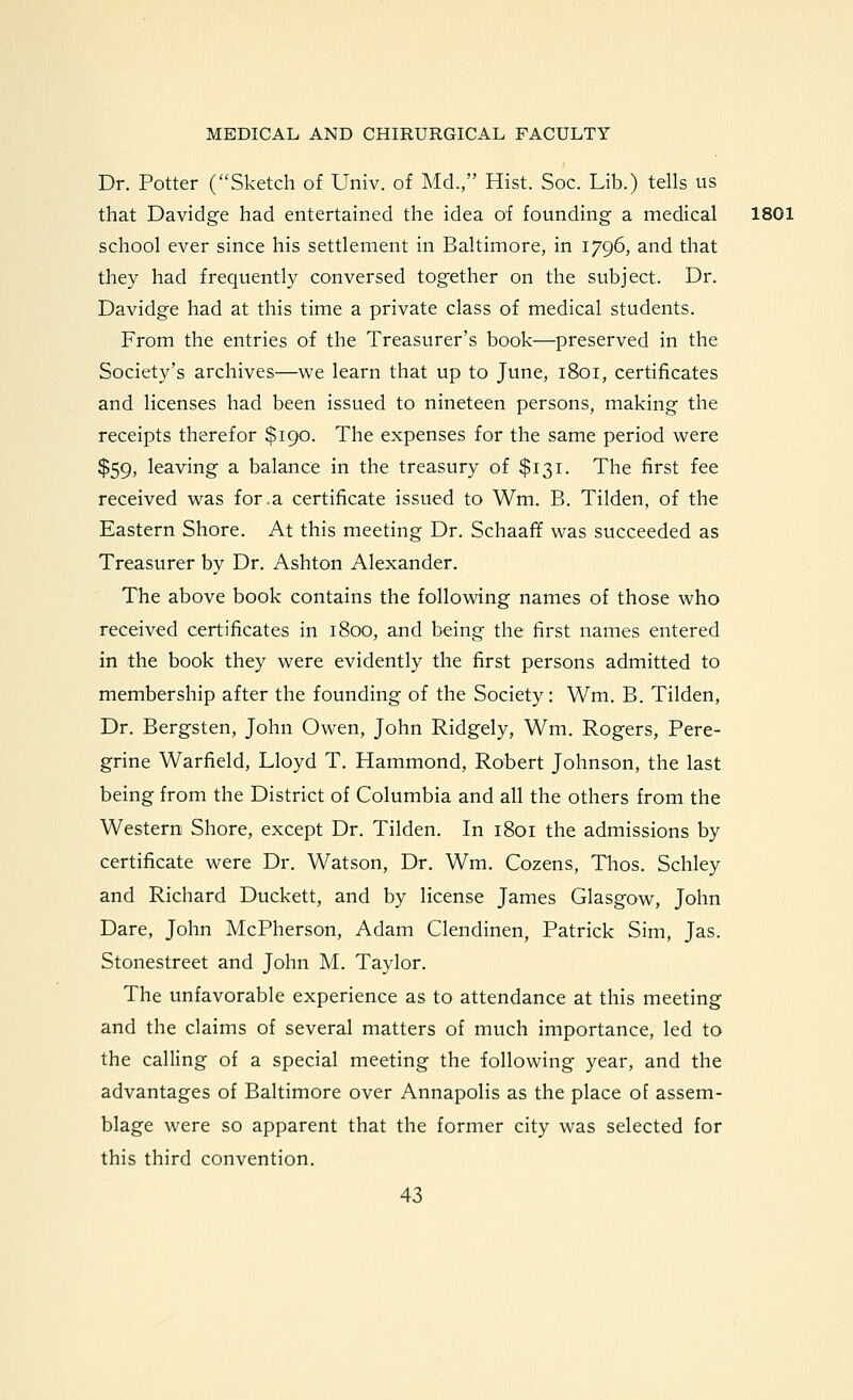 Dr. Potter (Sketch of Univ. of Md., Hist. Soc. Lib.) tells us that Davidge had entertained the idea of founding a medical 1801 school ever since his settlement in Baltimore, in 1796, and that they had frequently conversed together on the subject. Dr. Davidge had at this time a private class of medical students. From the entries of the Treasurer's book—preserved in the Society's archives—we learn that up to June, 1801, certificates and licenses had been issued to nineteen persons, making the receipts therefor $190. The expenses for the same period were $59, leaving a balance in the treasury of $131. The first fee received was for.a certificate issued to Wm. B. Tilden, of the Eastern Shore. At this meeting Dr. Schaaff was succeeded as Treasurer by Dr. Ashton Alexander. The above book contains the following names of those who received certificates in 1800, and being the first names entered in the book they were evidently the first persons admitted to membership after the founding of the Society: Wm. B. Tilden, Dr. Bergsten, John Owen, John Ridgely, Wm. Rogers, Pere- grine Warfield, Lloyd T. Hammond, Robert Johnson, the last being from the District of Columbia and all the others from the Western Shore, except Dr. Tilden. In 1801 the admissions by certificate were Dr. Watson, Dr. Wm. Cozens, Tlios. Schley and Richard Duckett, and by license James Glasgow, John Dare, John McPherson, Adam Clendinen, Patrick Sim, Jas. Stonestreet and John M. Taylor. The unfavorable experience as to attendance at this meeting and the claims of several matters of much importance, led to the calling of a special meeting the following year, and the advantages of Baltimore over Annapolis as the place of assem- blage were so apparent that the former city was selected for this third convention.