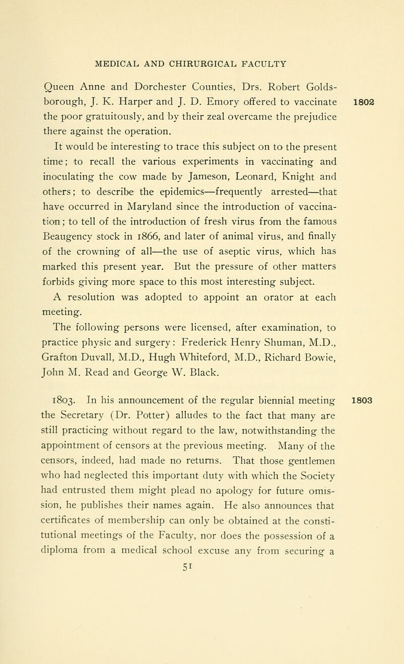 Queen Anne and Dorchester Counties, Drs. Robert Golds- borough, J. K. Harper and J. D. Emory offered to vaccinate 1802 the poor gratuitously, and by their zeal overcame the prejudice there against the operation. It would be interesting to trace this subject on to the present time; to recall the various experiments in vaccinating and inoculating the cow made by Jameson, Leonard, Knight and others; to describe the epidemics—frequently arrested—that have occurred in Maryland since the introduction of vaccina- tion ; to tell of the introduction of fresh virus from the famous Beaugency stock in 1866, and later of animal virus, and finally of the crowning of all—the use of aseptic virus, which has marked this present year. But the pressure of other matters forbids giving more space to this most interesting subject. A resolution was adopted to appoint an orator at each meeting. The following persons were licensed, after examination, to practice physic and surgery: Frederick Henry Shuman, M.D., Grafton Duvall, M.D., Hugh Whiteford, M.D., Richard Bowie, John M. Read and George W. Black. 1803. In his announcement of the regular biennial meeting 1803 the Secretary (Dr. Potter) alludes to the fact that many are still practicing without regard to the law, notwithstanding the appointment of censors at the previous meeting. Many of the censors, indeed, had made no returns. That those gentlemen who had neglected this important duty with which the Society had entrusted them might plead no apology for future omis- sion, he publishes their names again. He also announces that certificates of membership can only be obtained at the consti- tutional meetings of the Faculty, nor does the possession of a diploma from a medical school excuse any from securing a