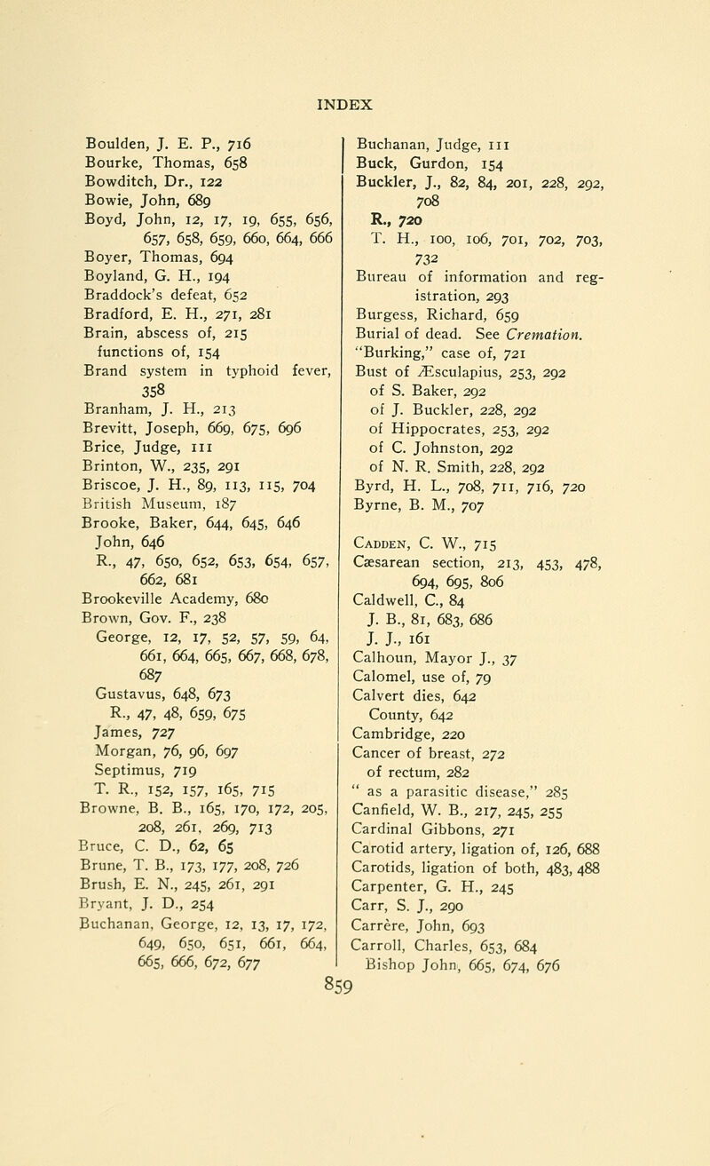 Boulden, J. E. P., 716 Bourke, Thomas, 658 Bowditch, Dr., 122 Bowie, John, 689 Boyd, John, 12, 17, 19, 655, 656, 657, 658, 659, 660, 664, 666 Boyer, Thomas, 694 Boyland, G. H., 194 Braddock's defeat, 652 Bradford, E. H., 271, 281 Brain, abscess of, 215 functions of, 154 Brand system in typhoid fever, 358 Branham, J. H., 213 Brevitt, Joseph, 669, 675, 696 Brice, Judge, 111 Brinton, W., 235, 291 Briscoe, J. H., 89, 113, 115, 704 British Museum, 187 Brooke, Baker, 644, 645, 646 John, 646 R., 47, 650, 652, 653, 654, 657, 662, 681 Brookeville Academy, 680 Brown, Gov. F., 238 George, 12, 17, 52, 57, 59, 64, 661, 664, 665, 667, 668, 678, 687 Gustavus, 648, 673 R., 47, 48, 659, 675 James, 727 Morgan, jd, 96, 697 Septimus, 719 T. R., 152, 157, i6s, 715 Browne, B. B., 165, 170, 172, 205, 208, 261, 269, 713 Bruce, C. D., 62, 65 Brune, T. B., 173, 177, 208, 726 Brush, E. N., 245, 261, 291 Bryant, J. D., 254 Buchanan, George, 12, 13, 17, 172, 649, 650, 651, 661, 664, 665, 666, 672, dyy 859 Buchanan, Judge, iii Buck, Gurdon, 154 Buckler, J., 82, 84, 201, 228, 292, 708 R., 720 T. H., 100, 106, 701, 702, 703, 732 Bureau of information and reg- istration, 293 Burgess, Richard, 659 Burial of dead. See Cremation. ■'Burking, case of, 721 Bust of ^sculapius, 253, 292 of S. Baker, 292 of J. Buckler, 228, 292 of Hippocrates, 253, 292 of C. Johnston, 292 of N. R. Smith, 228, 292 Byrd, H. L., 708, 711, 716, 720 Byrne, B. M., 707 Cadden, C. W., 715 Caesarean section, 213, 453, 478, 694, 695, 806 Caldwell, C., 84 J. B., 81, 683, 686 J. J., 161 Calhoun, Mayor J., Z7 Calomel, use of, 79 Calvert dies, 642 County, 642 Cambridge, 220 Cancer of breast, 272 of rectum, 282 as a parasitic disease, 285 Canfield, W. B., 217, 245, 255 Cardinal Gibbons, 271 Carotid artery, ligation of, 126, 688 Carotids, ligation of both, 483, 488 Carpenter, G. H., 245 Carr, S. J., 290 Carrere, John, 693 Carroll, Charles, 653, 684 Bishop John, 665, 674, dyd