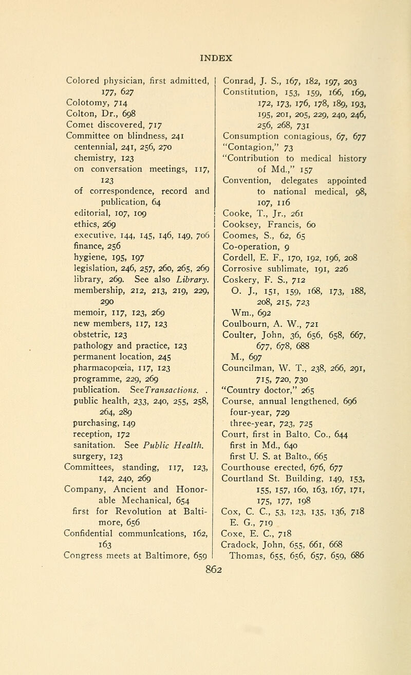 Colored physician, first admitted, I Conrad, J. S., 167, 182, 197, 203 177, 627 Colotomy, 714 Colton, Dr., 698 Comet discovered, 717 Committee on blindness, 241 centennial, 241, 256, 270 chemistry, 123 on conversation meetings, 117, 123 of correspondence, record and publication, 64 editorial, 107, 109 ethics, 269 executive, 144, 145, 146, 149, 706 finance, 256 hygiene, 195, 197 legislation, 246, 257, 260, 265, 269 library, 269. See also Library. membership, 212, 213, 219, 229, 290 memoir, 117, 123, 269 new members, 117, 123 obstetric, 123 pathology and practice, 123 permanent location, 245 pharmacopoeia, 117, 123 programme, 229, 269 publication. SteTransactions. . public health, 233, 240, 255, 258, 264, 289 purchasing, 149 reception, 172 sanitation. See Public Health. surgery, 123 Committees, standing, 117, 123, 142, 240, 269 Company, Ancient and Honor- able Mechanical, 654 first for Revolution at Balti- more, 656 Confidential communications, 162, 163 Congress meets at Baltimore, 659 Constitution, 153, 159, 166, 169, 172, 173, 176, 178, 189, 193, 195, 201, 205, 229, 240, 246, 256, 268, 731 Consumption contagious, 67, 677 Contagion, 7^ Contribution to medical history of Md., 157 Convention, delegates appointed to national medical, 98, 107, 116 Cooke, T., Jr., 261 Cooksey, Francis, 60 Coomes, S., 62, 65 Co-operation, 9 Cordell, E. F., 170, 192, 196, 208 Corrosive sublimate, 191, 226 Coskery, F. S., 712 O. J., 151, 159, 168, 173, 188, 208, 215, 723 Wm., 692 Coulbourn, A. W., 721 Coulter, John, 36, 656, 658, 667, 677, 678, 688 M., 697 Councilman, W. T., 238, 266, 291, 71S, 720, 730 Country doctor, 265 Course, annual lengthened, 696 four-year, 729 three-year, 723, 725 Court, first in BaJto. Co., 644 first in Md., 640 first U. S. at Balto., 665 Courthouse erected, 676, 677 Courtland St. Building, 149, 153, ISS, 157, 160, 163, 167, 171, 17s, ^77, 198 Cox, C. C, 53, 123, 13s, 136, 718 E. G., 719 Coxe, E. C, 718 Cradock, John, 655, 661, 668 Thomas, 655, 656, 657, 659, 686