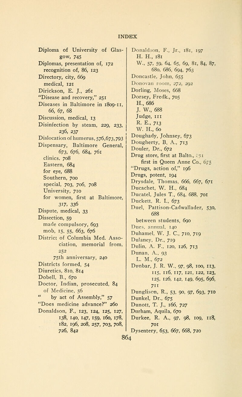 Diploma of University of Glas- gow, 745 Diplomas, presentation of, 172 recognition of, 86, 123 Directory, city, 669 medical, 121 Dirickson, E. J., 261 Disease and recovery, 251 Diseases in Baltimore in i8og-ii, 66, 67, 68 Discussion, medical, 13 Disinfection by steam, 229, 233, Dislocation of humerus, 576,673,793 Dispensary, Baltimore General, 672, 676, 684, 761 clinics, 708 Eastern, 684 for eye, 688 Southern, 700 special, 703, 706, 708 University, 710 for women, first at Baltimore, 317, 23^ Dispute, medical, 23 Dissection, 59 made compulsory, 693 mob, 15, 55, 663, 676 District of Columbia Med. Asso- ciation, memorial from, 252 75th anniversary, 240 Districts formed, 54 Diuretics, 810, 814 Dobell, B., 670 Doctor, Indian, prosecuted, 84 of Medicine, 56  by act of Assembly, 57 Does medicine advance? 260 Donaldson, R, 123, 124, 125, 127, 138, 140, 147, 159, 160, 178, 182, 196, 208, 257, 703, 708, 726, 842 Donaldson, F., Jr., 181, 197 H. H., 181 W., 57, 59, 64, 65, 69, 81, 84, 87, 680, 686, 694, 763 Doncastle, John, 655 Donovan room, 272, 292 Dorling, Moses, 668 Dorsey, Fredk., 705 H., 686 J. W., 688 Judge, III R. E., 713 W. H., 60 Doughady, Johnsey, 673 Dougherty, B. A., 713 Douler, Dr., 672 Drug store, first at Balto., 051 first in Queen Anne Co., 675 Drugs, action of, 196 Drugs, potent, 194 Drysdale, Thomas. 666, 667, 671 Ducachet, W. H., 684 Ducatel, Jules T., 684, 688, 701 Duckett, R. I., 673 Duel, Pattison-Cadwallader, 530, 688 between students, 690 Dues, annual. 140 Duhamel, W. J. C, 710, 719 Dulaney, Dr., 719 Dulin, A. F., 120, 126, 713 Dunan, A., 93 L. M., 672 Dunbar, J. R. W., 97, 98, 100, 113, IIS, 116, 117, 121, 122, 123, 125, 126, 142, 149, 695, 696, 711 Dunglison, R., 53, 90, 97, 693, 710 Dunkel, Dr., 675 Dunott, T. J., 166, 727 Durham, Aquila, 670 Durkee, R. A., 97, 98, 109, 118, 701 Dysentery, 653, 667, 668, 720