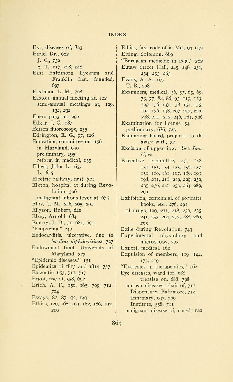 Ear, diseases of, 823 Earle, Dr., 682 J. c, 732 S. T., 217, 228, 248 East Baltimore Lycseutn and Franklin Inst, founded, ^7 Eastman, L. M., 708 Easton, annual meeting at, 122 semi-annual meetings at, 129, 132, 232 Ebers papyrus, 292 Edgar, J. C, 287 Edison fluoroscope, 255 Edrington, E. G., 97, 126 Education, committee on, 156 in Maryland, 640 preliminary, 195 reform in medical, 155 Elbert, John L., 657 L.. 655 Electric railway, first, 721 Elkton, hospital at during Revo- lution, 506 malignant bilious fever at, 675 Ellis, C. M., 246, 265, 291 Ellyson, Robert, 640 Elzey, Arnold, 684 Emory, J. D., 51, 681, 694 Empyema, 240 Endocarditis, ulcerative, due to j bacillus diphtheriticus, 727 ! Endowment fund. University of Maryland, 727 Epidemic diseases, 151 Epidemics of 1813 and 1814, 757 Epizootic, 653, 711, 717 Ergot, use of, 558, 692 Erich, A. F., 159, 165, 709, 712, 714 Essays. 82, 87, 92, 149 Ethics, 129, :68, 169, 182, 186, 192, 219 Ethics, first code of in Md., 94, 692 Etting, Solomon, 689 European medicine in 1799, 282 Eutaw Street Hall, 245, 248, 251, 254, 255, 263 Evans, A. A., 675 T. B., 208 Examiners, medical, 56, 57, 65, 69, 73, 77, 84, 86, 93, 119, 123. 129, 136, 137, 138, 154, ISS, 162, 176, 198, 207, 215, 220, 228, 241, 242, 246, 261, 726 Examination for license, 54 preliminary, 686, 723 Examining board, proposal to do away with, 72 Excision of upper jaw. See Jaw, Upper. Executive committee, 45, 148, 150, 151, 154, 15s, 156, 157, 159, 160, 161, 167, 189, 193, 198, 211, 216, 219, 229, 230, 23s, 236, 246, 253, 264, 289, 290 Exhibition, centennial, of portraits, books, etc., 276, 291 of drugs, 199, 211, 218, 230, 235, 241, 253, 264, 272, 288, 289, 293 Exile during Revolution, 743 Experimental physiology and microscopy, 703 Expert, medical, 162 Expulsion of members, 119 144, 173, 219 Extremes in therapeutics, 162 Eye diseases, ward for, 688 treatise on, 688, 798 and ear diseases, chair of, 711 Dispensary, Baltimore, 712 Infirmary, 697, 709 Institute, 358, 711 malignant disease of, cured, 122