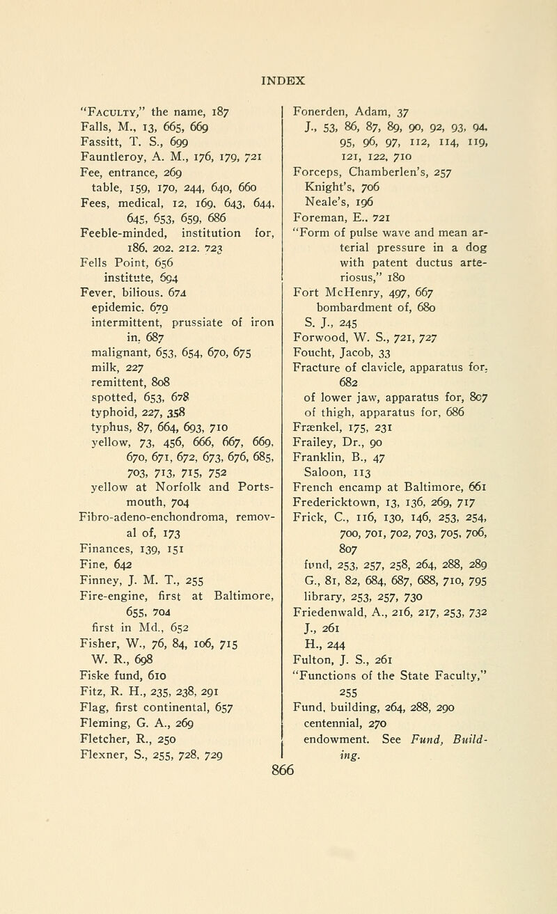 Faculty, the name, 187 Falls, M., 13, 66s, 669 Fassitt, T. S., 699 Fauntleroy, A. M., 176, 179, 721 Fee, entrance, 269 table, 159, 170, 244, 640, 660 Fees, medical, 12, 169. 643, 644. 645, 653, 659, 686 Feeble-minded, institution for, 186. 202. 212. 723 Fells Point, 656 institute, 694 Fever, bilious. 674 epidemic. 6.79 intermittent, prussiate of iron in.. 687 malignant, 653, 654, 670, 675 milk, 227 remittent, 808 spotted, 653, 678 typhoid, 227, 358 typhus, 87, 664, 693, 710 yellow, Tz, 4S6, 666, 667, 669, 670, 671, (>^2, 673, 676, 68s, 703, 713, 715, 752 yellow at Norfolk and Ports- mouth, 704 Fibro-adeno-enchondroma, remov- al of, 173 Finances, 139, 151 Fine, 642 Finney, J. M. T., 255 Fire-engine, first at Baltimore, 65s, 7oa first in Md., 652 Fisher, W., 76, 84, 106, 715 W. R., 698 Fiske fund, 610 Fitz, R. H., 23s, 238, 291 Flag, first continental, 6s7 Fleming, G. A., 269 Fletcher, R., 250 Flexner, S., 2SS, 728, 729 Fonerden, Adam, 37 J-, 53, 86, 87, 89, 90, 92, 93, 94. 95, 96, 97, 112, 114, 119, 121, 122. 710 Forceps, Chamberlen's, 257 Knight's, 706 Neale's, 196 Foreman, E.. 721 Form of pulse wave and mean ar- terial pressure in a dog with patent ductus arte- riosus, 180 Fort McHenry, 497, 667 bombardment of, 680 S. J., 245 Forwood, W. S., 721, 727 Foucht, Jacob, 33 Fracture of clavicle, apparatus for,. 682 of lower jaw, apparatus for, 807 of thigh, apparatus for, 686 Frasnkel, 175, 231 Frailey, Dr., 90 Franklin, B., 47 Saloon, 113 French encamp at Baltimore, 661 Fredericktown, 13, 136, 269, 717 Frick, C, 116, 130, 146, 2S3, 2S4, 700, 701, 702, 703, 70s, 706, 807 fund, 2S3, 2S7, 2S8, 264, 288, 289 G., 81, 82, 684, 687, 688, 710, 795 library, 253, 257, 730 Friedenwald, A., 216, 217, 2S3, 72)'2' J., 261 H., 244 Fulton, J. S., 261 Functions of the State Faculty, 255 Fund, building, 264, 288, 290 centennial, 270 endowment. See Fund, Build- ing.
