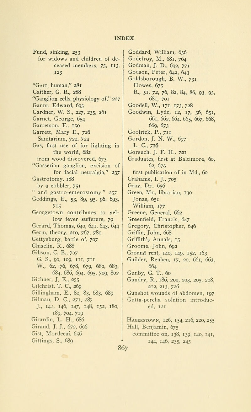 Fund, sinking, 253 for widows and children, of de- ceased members, 75, 113, 123 GaiTj human, 281 Gaither, G. R., 288 Ganglion cells, physiology of, 227 Gannt. Edward, 695 Gardner, W. S., 227, 235, 261 Garnet, George, 654 Garretson. F.. i.t;o Garrett, Mary E., 726 Sanitarium. 722. 724 Gas, first use of for lighting in the world, 682 from wood discovered, 673 Gasserian ganglion, excision of for facial neuralgia, 237 Gastrotomy, 188 by a cobbler, 751  and gastro-enterostomy, 257 Geddings, E., 53, 89, 95, 96. 693, 715 Georgetown contributes to yel- low fever sufferers, 79 Gerard, Thomas, 640, 641, 643, 644 Germ, theory, 210, jdy, 781 Gettysburg, battle of. 707 Ghiselin, R., 688 Gibson, C. B., 707 G. S., 90, T09, III, 711 W., 62, 76, 678, 679, 680, 683, 684, 686, 694, 695, 709, 802 Gichner, J. E., 255 Gilchrist, T. C., 269 Gillingham, E., 82, 83, 683, 689 Gilman, D. C, 271, 287 J., 14/, 146, 147, 148, 152, 180, 189, 704, 719 Girardin, L. H., 686 Giraud, J. J., 672, 696 Gist, Mordecai, 656 Gittings, S., 689 Goddard, William, 656 Godefroy, M., 681, 764 Godman, J. D., 692, 771 Godson, Peter, 642, 643 Goldsborough, B. W., 731 Howes, 675 R., SI, 72, iS, 82, 84, 86, 93, 95, 681, 701 Goodell, W., 171, 173, 728 Goodwin, Lyde, 12, 17, ^<a, 651, 661. 662. 664. 665, 667, 668, 669, 673 Goolrick, P., 711 Gordon, J. N. W., 697 L. C., 716 Gorsuch, T. F. H.. 721 Graduates, first at Baltimore, 60, 62. 679 first publication of in Md., 60 Grahame, I. J., 705 Gray, Dr., 656 Green, Mr., librarian, 130 Jonas, 651 William, 177 Greene, General, 662 Greenfield, Francis, 647 Gregory, Christopher, 646 Griffin, John, 668 Griffith's Annals, 15 Groome. John, 692 Ground rent, 140, 149, 152, 163 Guilder, Reuben, 17, 20, 661, 663, 664 Gunby, G. T.. 60 Gundry, R., 186, 202, 203, 205, 208, 212, 213, 726 Gunshot wounds of abdomen, 197 Gutta-percha solution introduc- ed, 121 Hagerstown, 126, 154, 216, 220, 255 Hall, Benjamin, 675 committee on, 138, 139, 140, 141, 144, 146, 23s, 245