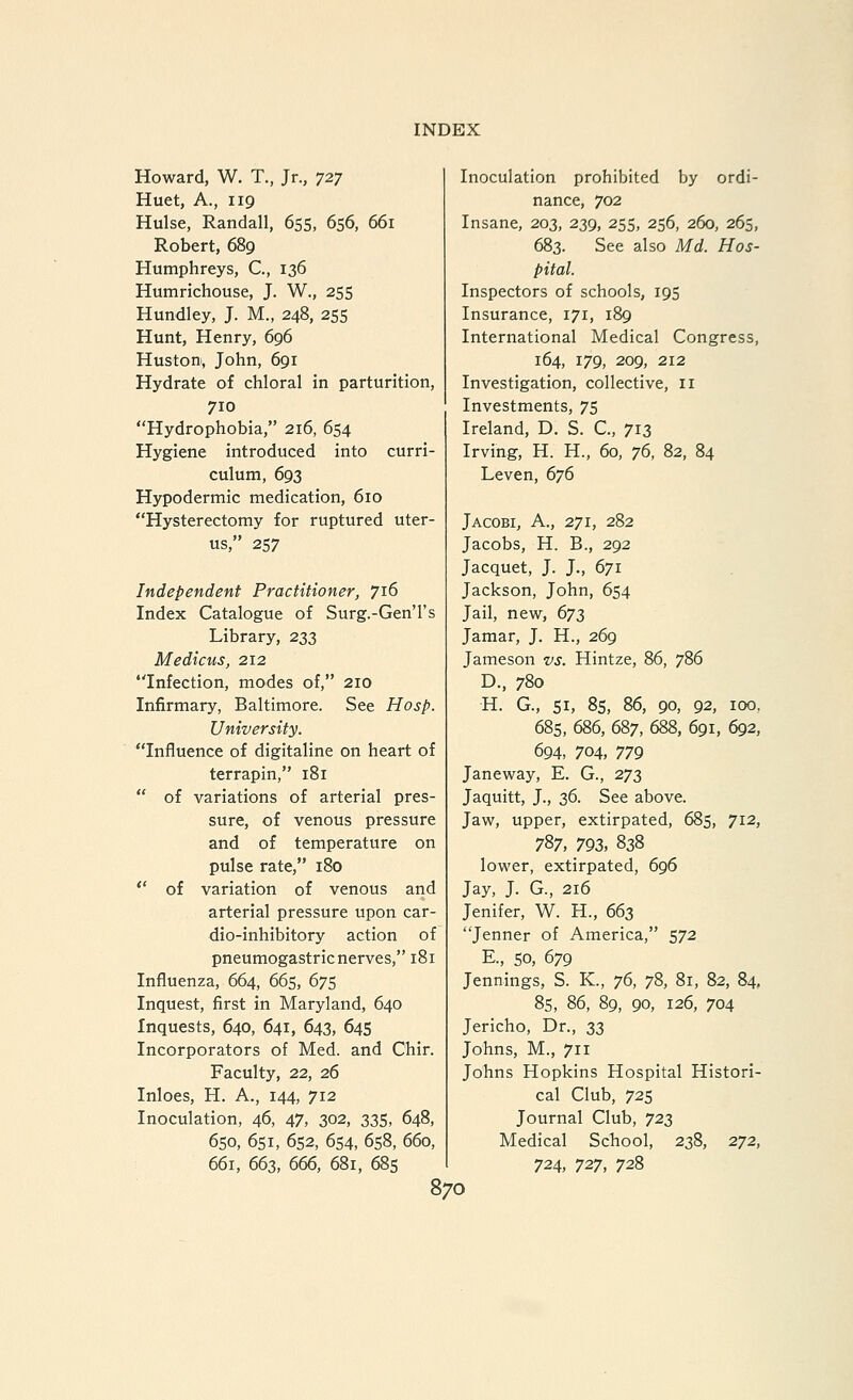 Howard, W. T., Jr., 727 Huet, A., 119 Hulse, Randall, 655, 656, 661 Robert, 689 Humphreys, C, 136 Humrichouse, J. W., 255 Hundley, J. M., 248, 255 Hunt, Henry, 696 Huston, John, 691 Hydrate of chloral in parturition, 710 Hydrophobia, 216, 654 Hygiene introduced into curri- culum, 693 Hypodermic medication, 610 Hysterectomy for ruptured uter- us, 257 Independent Practitioner, 716 Index Catalogue of Surg.-Gen'l's Library, 233 Medicus, 212 Infection, modes of, 210 Infirmary, Baltimore. See Hosp. University. Influence of digitaline on heart of terrapin, 181  of variations of arterial pres- sure, of venous pressure and of temperature on pulse rate, 180  of variation of venous and arterial pressure upon car- dio-inhibitory action of pneumogastric nerves, 181 Influenza, 664, 665, 675 Inquest, first in Maryland, 640 Inquests, 640, 641, 643, 645 Incorporators of Med. and Chir. Faculty, 22, 26 Inloes, H. A., 144, 712 Inoculation, 46, 47, 302, 335, 648, 650, 651, 652, 654, 658, 660, 661, 663, 666, 681, 68s Inoculation prohibited by ordi- nance, 702 Insane, 203, 239, 255, 256, 260, 265, 683. See also Md. Hos- pital. Inspectors of schools, 195 Insurance, 171, 189 International Medical Congress, 164, 179, 209, 212 Investigation, collective, 11 Investments, 75 Ireland, D. S. C, 713 Irving, H. H., 60, 76, 82, 84 Leven, 676 Jacobi, a., 271, 282 Jacobs, H. B., 292 Jacquet, J. J., 671 Jackson, John, 654 Jail, new, 673 Jamar, J. H., 269 Jameson vs. Hintze, 86, 786 D., 780 H. G., 51, 85, 86, 90, 92, 100, 685, 686, 687, 688, 691, 692, 694, 704, 779 Janeway, E. G., 273 Jaquitt, J., 36. See above. Jaw, upper, extirpated, 685, 712, 787, 793, 838 lower, extirpated, 696 Jay, J. G., 216 Jenifer, W. H., 663 Jenner of America, 572 E., so, 679 Jennings, S. K., 76, 78, 81, 82, 84, 8s, 86, 89, 90, 126, 704 Jericho, Dr., 33 Johns, M., 711 Johns Hopkins Hospital Histori- cal Club, 72s Journal Club, 723 Medical School, 238, 272, 724, 727, 728