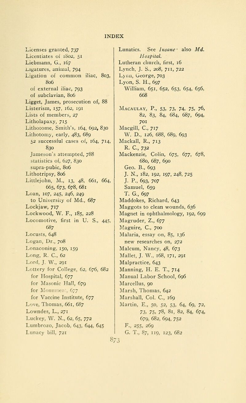 Licenses granted, yyj Licentiates of 1S02, 51 Liebmann, G., 167 Ligatures, animal, 794 Ligation of common iliac, 803, 806 of external iliac, 793 of subclavian, 806 Ligget, James, prosecution of, 88 Listerism, 157, 162, 191 Lists of members, 27 Litholapaxy, 715 Lithotome, Smith's, 164, 692, 830 Lithotomy, early, 483, 689 52 successful cases of, 164, 714, 830 Jameson's attempted, 788 statistics of, 627, S30 supra-pubic, 806 Lithotripsy, 806 Littlejohn, M., 13, 48, 661, 664, 665, 673, 678, 681 Loan, 107, 245, 246, 249 to University of Md., 687 Lockjaw, 717 Lockwood, W. F., 185, 228 Locomotive, first in U. S., 445, 687 Locusts, 648 Logan, Dr., 708 Lonaconing, 150, 159 Long, R. C, 62 Lord, J. W., 291 Lottery for College, 62, 676, 682 for Hospital, 677 for Masonic Hall, 679 for Monninen', 677 for Vaccine Institute, 677 Love, Thomas, 661, 687 Lowndes, L., 271 Luckey, W. N., 62, 65, 772 Lumbrozo, Jacob, 643, 644, 645 Lunacy bill, 721 Lunatics. See Insane ■ also Md. Hospital. Lutheran church, first, 16 Lynch, J. S., 208, 711, 722 Lyma, George, 703 Lyon, S. H., 697 William, 651, 652, 653, 654, 656, 668 Macaulay, p., 53, 73, 74, 75, 76, 82, 83, 84, 684, 687, 694, 701 Macgill, C., 717 W. D., 126, 688, 689, 693 Mackall, R., 713 R. C., 732 Mackenzie, Colin, 675, 677, 678, 680, 687, 690 Geo. B., 693 J. N., 182, 192, 197, 248, 725 J. P., 693, 707 Samuel, 659 T. G., 697 Maddokes, Richard, 643 Maggots to clean wounds, 636 Magnet in ophthalmology, 192, 699 Magruder, Z., 677 Maguire, C, 700 Malaria, essay on, 85, 136 new researches on, 272 Malcum, Nancy, 48, 673 Mallet, J. W., 168, 171, 291 Malpractice, 643 Manning, H. E. T., 714 Manual Labor School, 696 Marcellus, 90 Marsh, Thomas, 642 Marshall, Col. C, 169 Martin, E., 50, 52, 53, 64, 69, 72, 73, 75, 78, 81, 82, 84, 674, 679, 682, 694, 752 P., 255, 269 G. T., 87, 119, 123, 682