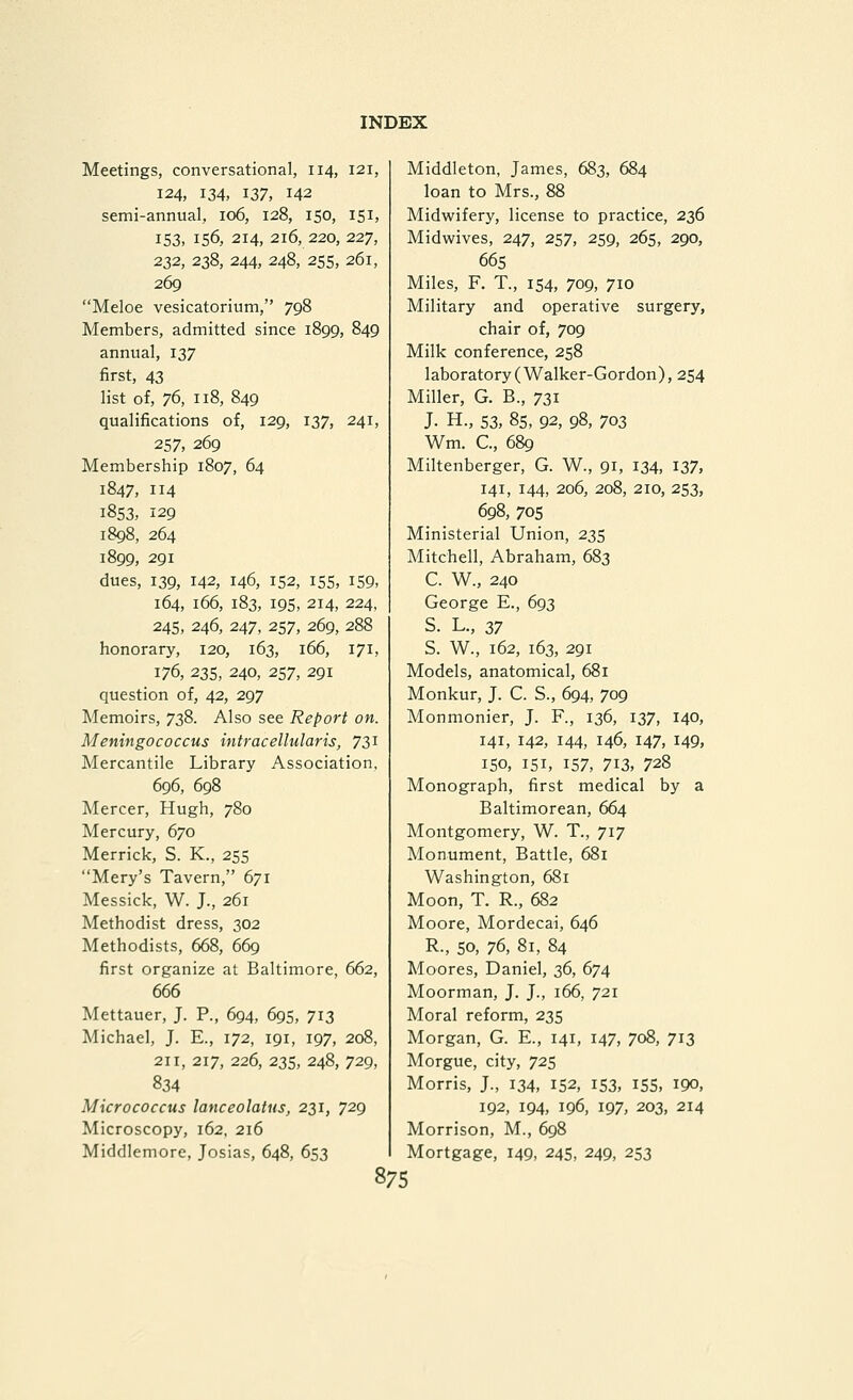 Meetings, conversational, 114, 121, 124, 134, 137, 142 semi-annual, 106, 128, 150, 151, 153, 156, 214, 216, 220, 227, 232, 238, 244, 248, 255, 261, 269 Meloe vesicatorium, 798 Members, admitted since 1899, 849 annual, 137 first, 43 list of, ^(i, 118, 849 qualifications of, 129, 137, 241, 257, 269 Membership 1807, 64 1847, 114 1853, 129 1898, 264 1899, 291 dues, 139, 142, 146, 152, 155, i59> 164, 166, 183, 195, 214, 224, 245, 246, 247, 257, 269, 288 honorary, 120, 163, 166, 171, 176, 23s, 240, 257, 291 question of, 42, 297 Memoirs, 738. Also see Report on. Meningococcus intracellular is, TZ^ Mercantile Library Association, 696, 698 Mercer, Hugh, 780 Mercury, 670 Merrick, S. K., 255 Mery's Tavern, 671 Messick, W. J., 261 Methodist dress, 302 Methodists, 668, 669 first organize at Baltimore, 662, 666 Mettauer, J. P., 694, 695, 713 Michael, J. E., 172, 191, 197, 208, 211, 217, 226, 235, 248, 729, 834 Micrococcus lanceolatus, 231, 729 Microscopy, 162, 216 Middlemore, Josias, 648, 653 Middleton, James, 683, 684 loan to Mrs., 88 Midwifery, license to practice, 236 Midwives, 247, 257, 259, 265, 290, 665 Miles, F. T., 154, 709, 710 Military and operative surgery, chair of, 709 Milk conference, 258 laboratory (Walker-Gordon), 254 Miller, G. B., 731 J. H., 53, 85, 92, 98, 703 Wm. C., 689 Miltenberger, G. W., 91, 134, 137, 141, 144, 206, 208, 210, 253, 698, 705 Ministerial Union, 235 Mitchell, Abraham, 683 C. W., 240 George E., 693 S. L., 37 S. W., 162, 163, 291 Models, anatomical, 681 Monkur, J. C. S., 694, 709 Monmonier, J. P., 136, 137, 140, 141, 142, 144, 146, 147, 149, 150, 151, 157, 713, 728 Monograph, first medical by a Baltimorean, 664 Montgomery, W. T., 717 Monument, Battle, 681 Washington, 681 Moon, T. R., 682 Moore, Mordecai, 646 R., 50, 76, 81, 84 Moores, Daniel, 36, 674 Moorman, J. J., 166, 721 Moral reform, 235 Morgan, G. E., 141, 147, 708, 713 Morgue, city, 725 Morris, J., 134, 152, 153, i55, iQo, 192, 194, 196, 197, 203, 214 Morrison, M., 698 Mortgage, 149, 245, 249, 253