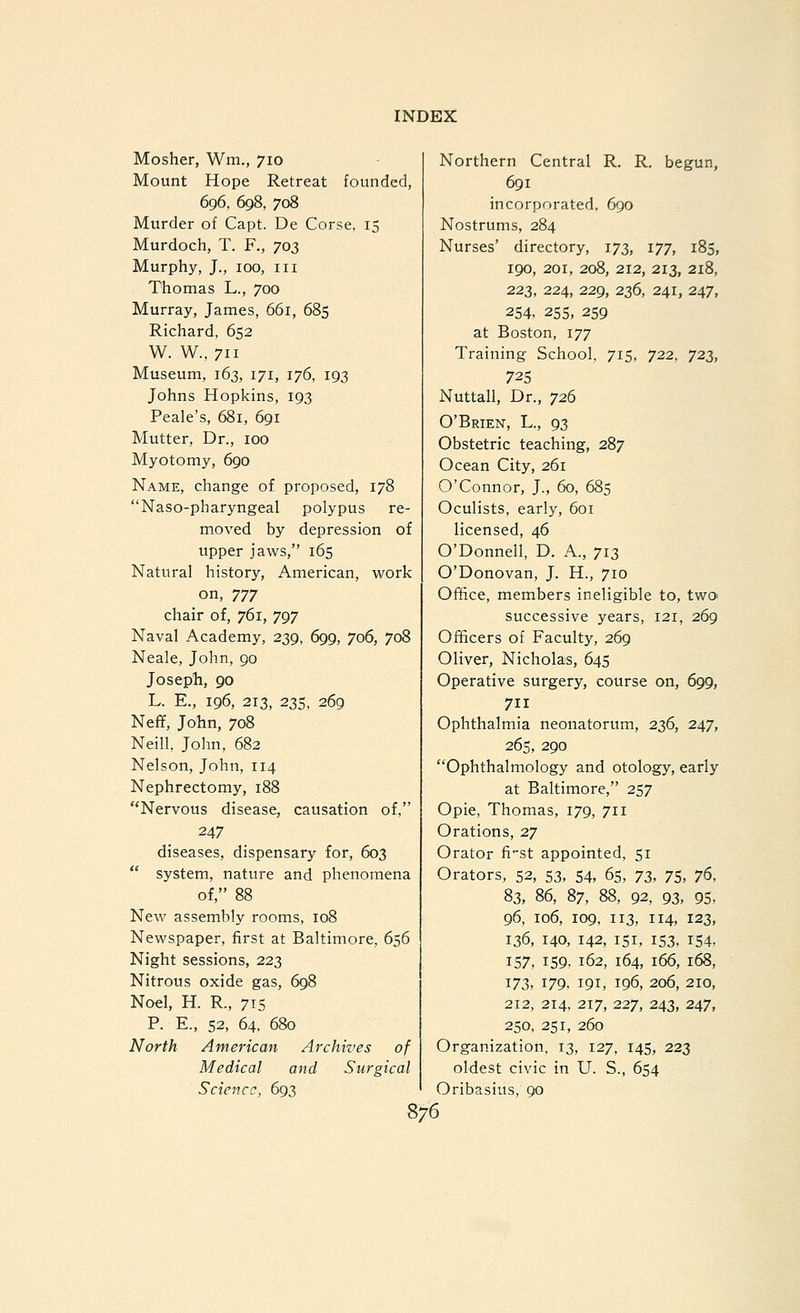 Mosher, Wm., 710 Mount Hope Retreat founded, 696, 698, 708 Murder of Capt. De Corse, 15 Murdoch, T. F., 703 Murphy, J., 100, III Thomas L., 700 Murray, James, 661, 685 Richard, 652 W. W., 711 Museum, 163, 171, 176, 193 Johns Hopkins, 193 Peak's, 681, 691 Mutter, Dr., 100 Myotomy, 690 Name, change of proposed, 178 Naso-pharyngeal polypus re- moved by depression of upper jaws, 165 Natural history, American, work on, Tjy chair of, 761, 797 Naval Academy, 239, 699, 706, 708 Neale, John, 90 Joseph, 90 L. E., 196, 213, 235, 269 Neff, John, 708 Neill, John, 682 Nelson, John, 114 Nephrectomy, 188 Nervous disease, causation of. 247 diseases, dispensary for, 603  system, nature and phenomena of, 88 New assembly rooms, 108 Newspaper, first at Baltimore, 656 Night sessions, 223 Nitrous oxide gas, 698 Noel, H. R., 715 P. E., 52, 64, 680 North American Archives of Medical and Surgical Science, 693 Northern Central R. R. begun, 691 incorporated, 690 Nostrums, 284 Nurses' directory, 173, 177, 185, 190, 201, 208, 212, 213, 218, 223, 224, 229, 236, 241, 247, 254. 255, 259 at Boston, 177 Training School, 715, 722, 723, 72s Nuttall, Dr., 726 O'Brien, L., 93 Obstetric teaching, 287 Ocean City, 261 O'Connor, J., 60, 685 Oculists, early, 601 licensed, 46 O'Donnell, D. A., 713 O'Donovan, J. H., 710 Office, members ineligible to, two- successive years, 121, 269 Officers of Faculty, 269 Oliver, Nicholas, 645 Operative surgery, course on, 699, 711 Ophthalmia neonatorum, 236, 247, 265, 290 Ophthalmology and otology, early at Baltimore, 257 Opie, Thomas, 179, 711 Orations, 27 Orator fi'st appointed, 51 Orators, 52, 53, 54, 65, 72>, 75, 76, 83, 86, 87, 88, 92, 93, 95, 96, 106, 109, 113, 114, 123, 136, 140, 142, 151, 153, 154, 157, 159- 162, 164, 166, 168, '^72,, 179- 191, 196, 206, 210, 212, 214, 217, 227, 243, 247, 250, 251, 260 Organization, 13, 127, 145, 223 oldest civic in U. S., 654 Oribasius, 90