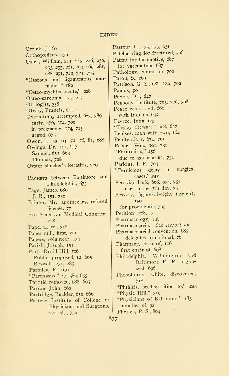 Orrick, J., 60 Orthopaedists, 470 Osier, William, 214, 245, 246, 250, 253, 255, 261, 263, 269, 281, 288, 291, 722, 724, 725 Osseous and ligamentous ano- malies, 182 Osteo-myelitis, acute, 228 Osteo-sarcoma, 179, 227 Otologist, 358 Otway, Francis, 641 Ovariotomy attempted, 687, 789 early, 470, SH, 700 in pregnancy, 174, 715 urged, 675 Owen, J.. 53- 64, 1^, 7^, 81, 688 Owings, Dr., 121, 657 Samuel, 653, 663 Thomas, 708 Oyster shucker's keratitis, 729 Packets between Baltimore and Philadelphia, 675 Page, James, 680 J. R., 151, 732 Painter, Mr., apothecary, refused license, 77 Pan-American Medical Congress, 228 Pape. G. W., 718 Paper mill, first, 721 Papers, volunteer, 134 Parish, Joseph, 151 Park, Druid Hill, 706 Public, proposed, 12, 665 Roswell, 271, 285 Parmley, E., 696 Parnassus, 47, 582, 655 Parotid removed. 688, 695 Parran, John, 660 Partridge, Buckler, 650, 666 Pasteur Institute of College of Physicians and Surgeons, 272, 46s, 730 Pasteur, L., 175, I79, 231 Patella, ring for fractured, 706 Patent for locomotive, 687 for vaccination, 687 Pathology, course on, 700 Paton, S., 269 Pattison, G. S., 686, 689, 702 Paulus, 90 Payne, Dr., 647 Peabody Institute, 705, 7o6, 708 Peace celebrated, 661 with Indians, 642 Peerce, John, 645 Peggy Stewart, 608, 6>7 Penises, man with two, 164 Penitentiary, 674, 761 Pepper, Wm., 191, 732 Peritonitis, 256 due to gonococcus, 731 Perkins, J. F., 704 Pernicious delay in surgical cases, 247 Peruvian bark, 668, 674, 751 use on the 7th day, 751 Pessary, figure-of-eight (Erich), 159 for procidentia, 709 Petition 1788, 15 Pharmacology, 196 Pharmacopoeia. See Report on. Pharmacopoeial convention, 685 delegates to national, 76 Pharmacy, chair of, 106 first chair of, 698 Philadelphia, Wilmington and Baltimore R. R. organ- ized, 696 Phosphorus, white, discovered, 718 Phthisis, predisposition to, 243 Physic Hill, 7^9 Physicians of Baltimore, 183 number of, 92 Physick, P. S.. P04